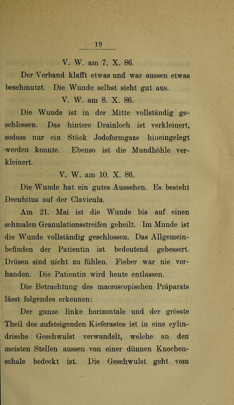 V. W. am 7. X. 86. Der Verband klafft etwas und war aussen etwas beschmutzt. Die Wunde selbst sieht gut aus. V. W. am 8. X. 86. Die Wunde ist in der Mitte vollständig ge¬ schlossen. Das hintere Drainloch ist verkleinert, sodass nur ein Stück Jodoformgaze hineingelegt werden konnte. Ebenso ist die Mundhöhle ver¬ kleinert. V. W. am 10. X. 86. Die Wunde hat ein gutes Aussehen. Es besteht Decubitus auf der Clavicula. Am 21. Mai ist die Wunde bis auf einen schmalen Granulationsstreifen geheilt. Im Munde ist die Wunde vollständig geschlossen. Das Allgemein¬ befinden der Patientin ist bedeutend gebessert. Drüsen sind nicht zu fühlen. Fieber war nie vor¬ handen. Die Patientin wird heute entlassen. Die Betrachtung des macroscopischen Präparats lässt folgendes erkennen: Der ganze linke horizontale und der grösste Theil des aufsteigenden Kieferastes ist in eine cylin- drische Geschwulst verwandelt, welche an den meisten Stellen aussen von einer dünnen Knochen¬ schale bedeckt ist. Die Geschwulst geht vom /
