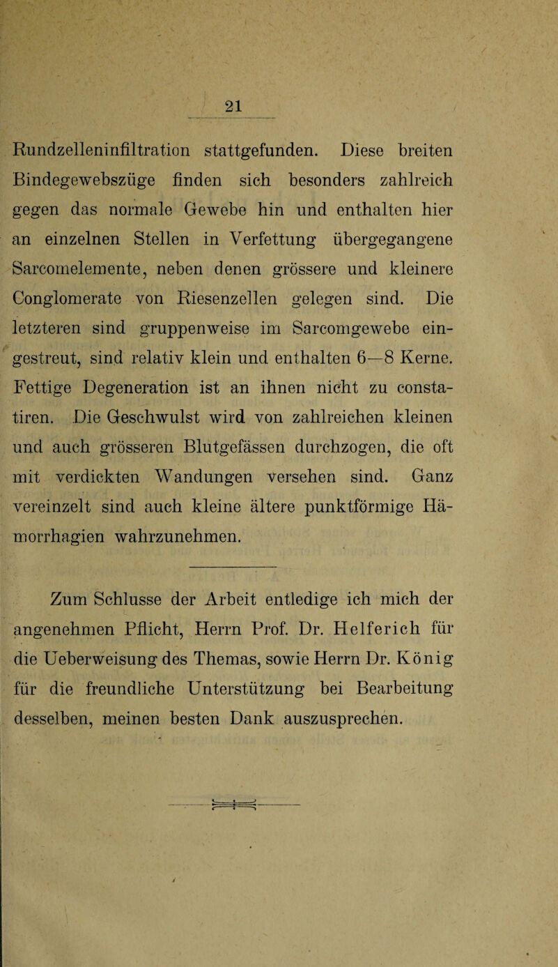 Rundzelleninfiltration stattgefunden. Diese breiten Bindegewebszüge finden sich besonders zahlreich gegen das normale Gewebe hin und enthalten hier an einzelnen Stellen in Verfettung übergegangene Sarcomelemente, neben denen grössere und kleinere Conglomerate von Riesenzellen gelegen sind. Die letzteren sind gruppenweise im Sarcomgewebe ein¬ gestreut, sind relativ klein und enthalten 6—8 Kerne. Fettige Degeneration ist an ihnen nicht zu consta- tiren. Die Geschwulst wird von zahlreichen kleinen und auch grösseren Blutgefässen durchzogen, die oft mit verdickten Wandungen versehen sind. Ganz vereinzelt sind auch kleine ältere punktförmige Hä- morrhagien wahrzunehmen. Zum Schlüsse der Arbeit entledige ich mich der angenehmen Pflicht, Herrn Prof. Dr. Helferich für die Ueberweisung des Themas, sowie Herrn Dr. König für die freundliche Unterstützung bei Bearbeitung desselben, meinen besten Dank auszusprechen. _^_ r ■ ~ ^ /