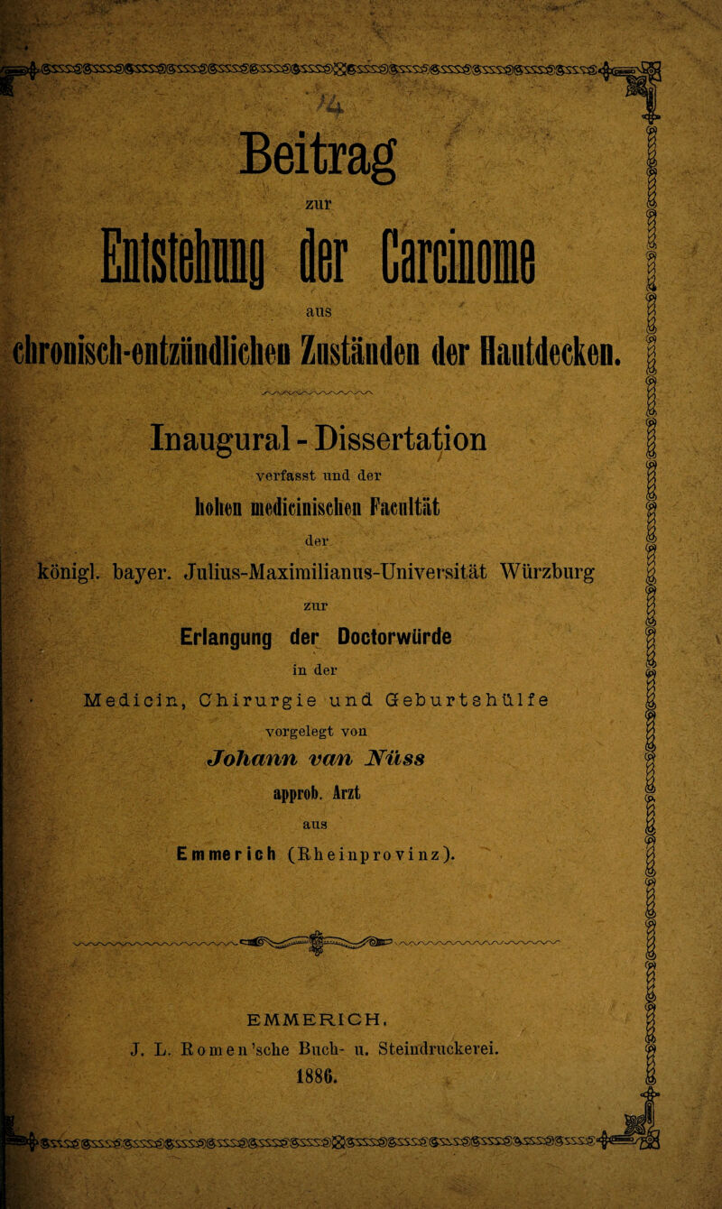 Eb' ■y* *ofc zur der ans cbronisch-entztindlicheo Zuständen der Hautdecken. Inaugural - Dissertation verfasst und der hohen medicinischen Facnltiit der königl. bayer. Julius-Maximilianus-Universität Würzburg zur Erlangung der Doctorwiirde in der Medicin, Chirurgie und Geburtshülfe vorgelegt von Johann van Näss approb. Arzt aus Emmerich (Rheinprovinz). . IV EMMERICH. J. L. Romen’sche Buch- u. Steiiidruckerei. 1886.