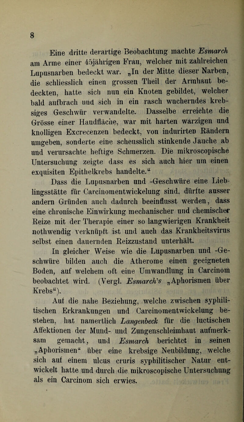 Eine dritte derartige Beobachtung machte Esmarch am Arme einer 45jährigen Frau, welcher mit zahlreichen Lupusnarben bedeckt war. „In der Mitte dieser Narben, die schliesslich einen grossen Theil der Armhaut be¬ deckten, hatte sich nun ein Knoten gebildet, welcher bald aufbrach und sich in ein rasch wucherndes kreb- siges Geschwür verwandelte. Dasselbe erreichte die Grösse einer Handfläche, war mit harten warzigen und knolligen Excrecenzen bedeckt, von indurirten Rändern umgeben, sonderte eine scheusslich stinkende Jauche ab und verursachte heftige Schmerzen. Die mikroscopische Untersuchung zeigte dass es sich auch hier um einen exquisiten Epithelkrebs handelte.“ Dass die Lupusnarben und -Geschwüre eine Lieb- lingsstätte für Carcinomentwickelung sind, dürfte ausser andern Gründen auch dadurch beeinflusst werden, dass eine chronische Einwirkung mechanischer und chemischer Reize mit der Therapie einer so langwierigen Krankheit nothwendig verknüpft ist und auch das Krankheitsvirus selbst einen dauernden Reizzustand unterhält. In gleicher Weise wie die Lupusnarben und -Ge¬ schwüre bilden auch die Atherome einen geeigneten Boden, auf welchem oft eine Umwandlung in Carcinom beobachtet wird. (Vergl. Esmarch’s „Aphorismen über Krebs“). Auf die nahe Beziehung, welche zwischen syphili¬ tischen Erkrankungen und Carcinomentwickelung be¬ stehen, hat namertlich Langenheck für die luetischen Affektionen der Mund- und Zungenschleimhaut aufmerk¬ sam gemacht, und Esmarch berichtet in seinen „Aphorismen“ über eine krebsige Neubildung, welche sich auf einem ulcus cruris syphilitischer Natur ent¬ wickelt hatte und durch die mikroscopische Untersuchung als ein Carcinom sich erwies.