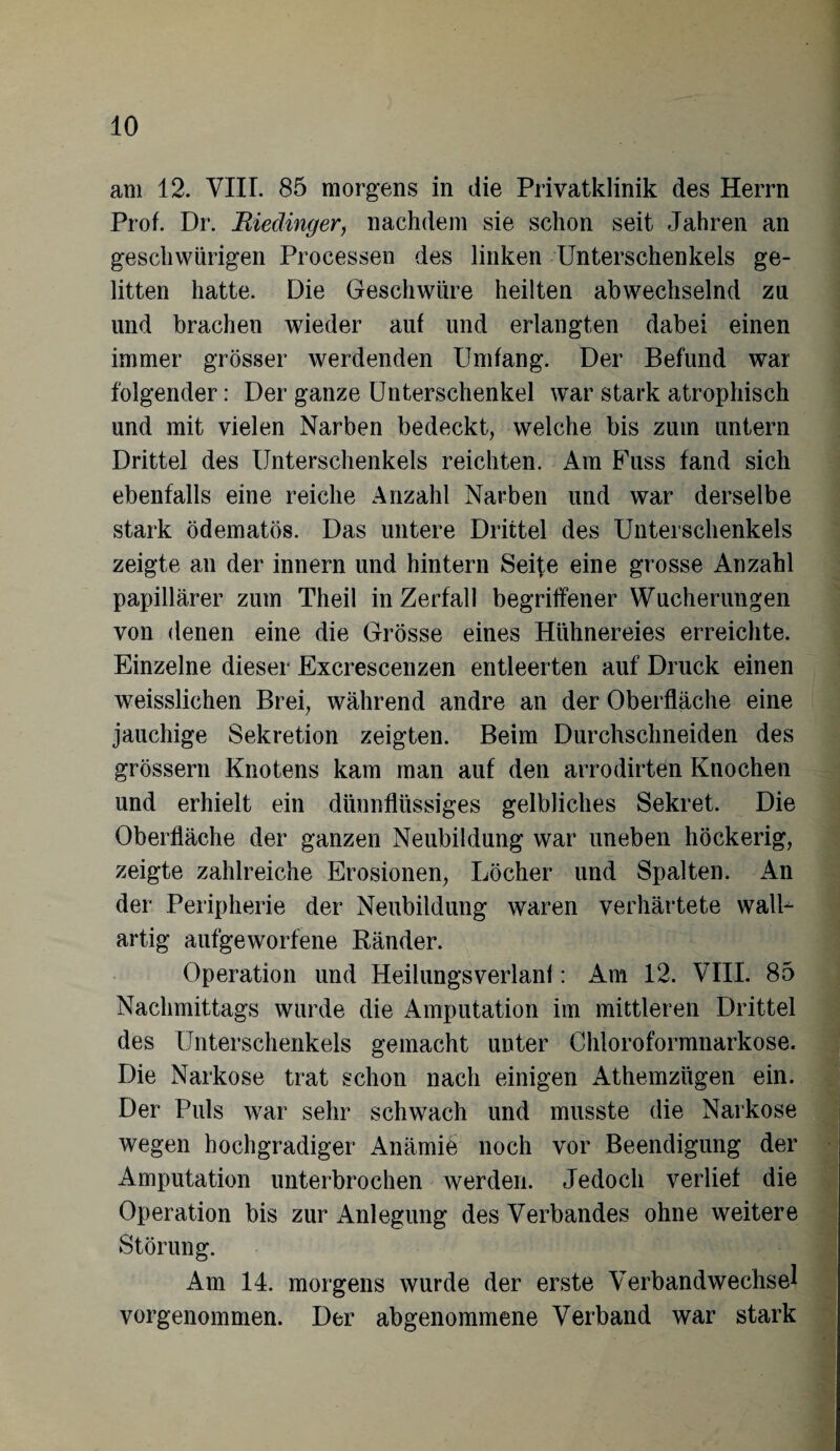 am 12. VIII. 85 morgens in die Privatklinik des Herrn Prof. Dr. Biedinger, nachdem sie schon seit Jahren an geschwungen Processen des linken Unterschenkels ge¬ litten hatte. Die Geschwüre heilten abwechselnd zu und brachen wieder auf und erlangten dabei einen immer grösser werdenden Umfang. Der Befund war folgender: Der ganze Unterschenkel war stark atrophisch und mit vielen Narben bedeckt, welche bis zum untern Drittel des Unterschenkels reichten. Am Fuss fand sich ebenfalls eine reiche Anzahl Narben und war derselbe stark ödematös. Das untere Drittel des Unterschenkels zeigte an der innern und hintern Seife eine grosse Anzahl papillärer zum Theil in Zerfall begriffener Wucherungen von denen eine die Grösse eines Hühnereies erreichte. Einzelne dieser Excrescenzen entleerten auf Druck einen weisslichen Brei, während andre an der Oberfläche eine jauchige Sekretion zeigten. Beim Durchschneiden des grossem Knotens kam man auf den arrodirten Knochen und erhielt ein dünnflüssiges gelbliches Sekret. Die Oberfläche der ganzen Neubildung war uneben höckerig, zeigte zahlreiche Erosionen, Löcher und Spalten. An der Peripherie der Neubildung waren verhärtete walU artig aufgeworfene Ränder. Operation und Heilungsverlanf: Am 12. VIII. 85 Nachmittags wurde die Amputation im mittleren Drittel des Unterschenkels gemacht unter Chloroformnarkose. Die Narkose trat schon nach einigen Athemzügen ein. Der Puls war sehr schwach und musste die Narkose wegen hochgradiger Anämie noch vor Beendigung der Amputation unterbrochen werden. Jedoch verlief die Operation bis zur Anlegung des Verbandes ohne weitere Störung. Am 14. morgens wurde der erste Verbandwechsel vorgenommen. Der abgenommene Verband war stark