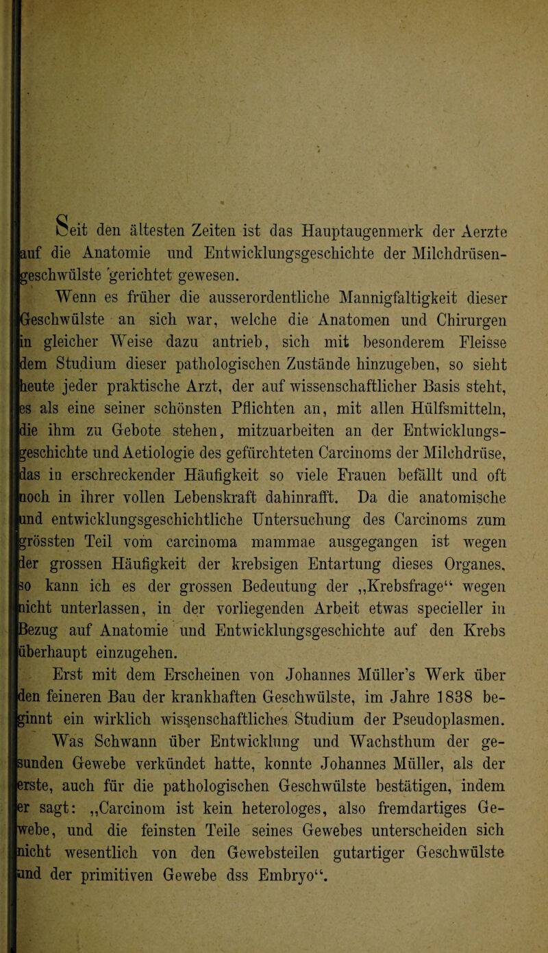 Seit den ältesten Zeiten ist das Hauptaugenmerk der Aerzte auf die Anatomie und Entwicklungsgeschichte der Milchdrüsen¬ geschwülste gerichtet gewesen. Wenn es früher die ausserordentliche Mannigfaltigkeit dieser Geschwülste an sich war, welche die Anatomen und Chirurgen in gleicher Weise dazu antrieb, sich mit besonderem Eleisse dem Studium dieser pathologischen Zustände hinzugeben, so sieht heute jeder praktische Arzt, der auf wissenschaftlicher Basis steht, es als eine seiner schönsten Pflichten an, mit allen Hülfsmitteln, die ihm zu Gebote stehen, mitzuarbeiten an der Entwicklungs¬ geschichte und Aetiologie des gefürchteten Carcinoms der Milchdrüse, das in erschreckender Häufigkeit so viele Frauen befällt und oft Iuoch in ihrer vollen Lebenskraft dahinrafft. Da die anatomische und entwicklungsgeschichtliche Untersuchung des Carcinoms zum grössten Teil vom carcinoma mammae ausgegangen ist wegen 3er grossen Häufigkeit der krebsigen Entartung dieses Organes, so kann ich es der grossen Bedeutung der ,,Krebsfrage14 wegen nicht unterlassen, in der vorliegenden Arbeit etwas spezieller in Bezug auf Anatomie und Entwicklungsgeschichte auf den Krebs überhaupt einzugehen. Erst mit dem Erscheinen von Johannes Müller’s Werk über den feineren Bau der krankhaften Geschwülste, im Jahre 1838 be- ginnt ein wirklich wissenschaftliches Studium der Pseudoplasmen. Was Schwann über Entwicklung und Wachsthum der ge¬ sunden Gewebe verkündet hatte, konnte Johannes Müller, als der erste, auch für die pathologischen Geschwülste bestätigen, indem er sagt: „Carcinom ist kein heterologes, also fremdartiges Ge¬ webe, und die feinsten Teile seines Gewebes unterscheiden sich nicht wesentlich von den Gewebsteilen gutartiger Geschwülste und der primitiven Gewebe dss Embryo44.