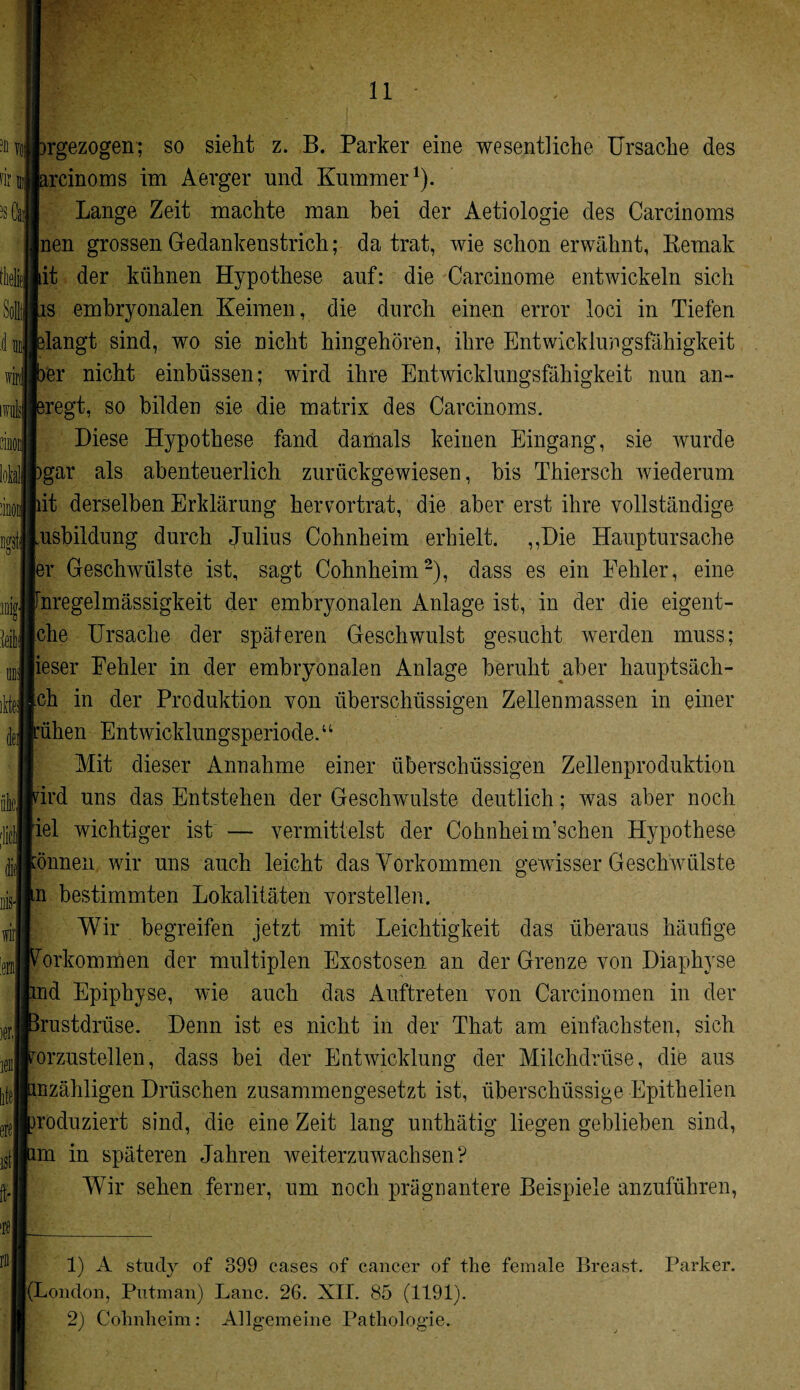 r Willi IDlg Mli rgezogen; so sieht z. B. Parker eine wesentliche Ursache des rcinoms im Aerger und Kummer1). Lange Zeit machte man bei der Aetiologie des Carcinoms nen grossen Gedankenstrich; da trat, wie schon erwähnt, Bemalt it der kühnen Hypothese auf: die Carcinome entwickeln sich s embryonalen Keimen, die durch einen error loci in Tiefen langt sind, wo sie nicht hingehören, ihre Entwicklungsfähigkeit er nicht einbüssen; wird ihre Entwicklungsfähigkeit nun an¬ regt, so bilden sie die matrix des Carcinoms. Diese Hypothese fand damals keinen Eingang, sie wurde gar als abenteuerlich zurückgewiesen, bis Thiersch wiederum it derselben Erklärung hervortrat, die aber erst ihre vollständige usbildung durch Julius Cohnheim erhielt. „Die Hauptursache ler Geschwülste ist, sagt Cohnheim2), dass es ein Eehler, eine nregelmässigkeit der embryonalen Anlage ist, in der die eigent- che Ursache der späteren Geschwulst gesucht werden muss; ieser Eehler in der embryonalen Anlage beruht aber hauptsäch- ch in der Produktion von überschüssigen Zellenmassen in einer üben Entwicklungsperiode.“ Mit dieser Annahme einer überschüssigen Zellenproduktion ird uns das Entstehen der Geschwülste deutlich; was aber noch iel wichtiger ist — vermittelst der Cohnheim’schen Hypothese rönnen wir uns auch leicht das Vorkommen gewisser Geschwülste |in bestimmten Lokalitäten vorstellen. Wir begreifen jetzt mit Leichtigkeit das überaus häufige rörkommen der multiplen Exostosen an der Grenze von Diaphyse ind Epiphyse, wie auch das Auftreten von Carcinomen in der Brustdrüse. Denn ist es nicht in der That am einfachsten, sich rOrzusteilen, dass bei der Entwicklung der Milchdrüse, die aus mzähligen Dräschen zusammengesetzt ist, überschüssige Epithelien noduziert sind, die eine Zeit lang unthätig liegen geblieben sind, un in späteren Jahren weiterzuwachsen? Wir sehen ferner, um noch prägnantere Beispiele anzuführen, 1) A study of 399 cases of cancer of the female Breast. |(London, Putinan) Laue. 26. XII. 85 (1191). 2) Cohnheim: Allgemeine Pathologie. Parker.