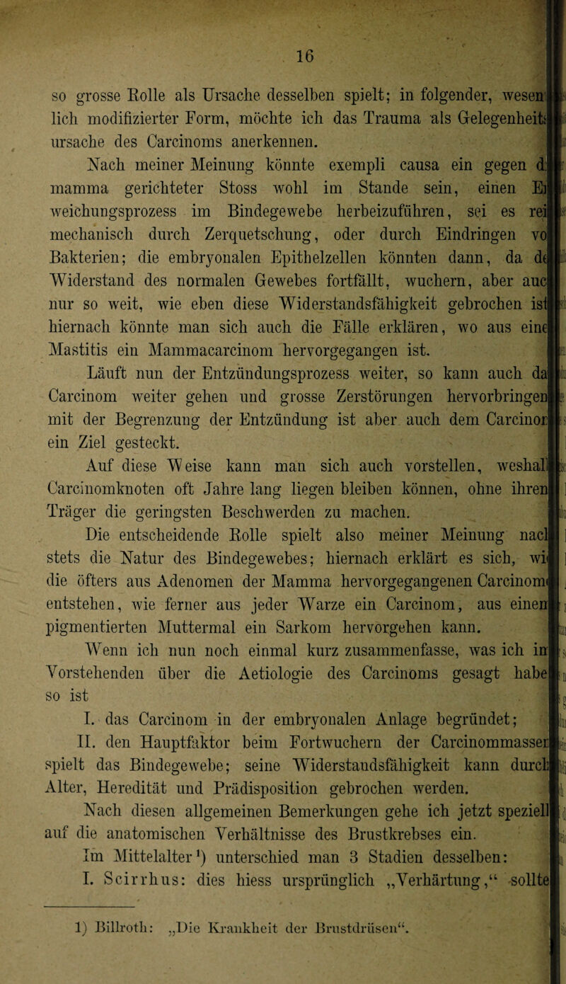 lieh modifizierter Form, möchte ich das Trauma als Gelegenheit*! Ursache des Carcinoms anerkennen. Nach meiner Meinung könnte exempli causa ein gegen d:j mamma gerichteter Stoss wohl im Stande sein, einen E]| weichungsprozess im Bindegewebe herbeizuführen, sei es reij mechanisch durch Zerquetschung, oder durch Eindringen vo| Bakterien; die embryonalen Epithelzellen könnten dann, da d( Widerstand des normalen Gewebes fortfällt, wuchern, aber auc| nur so weit, wie eben diese Widerstandsfähigkeit gebrochen isl hiernach könnte man sich auch die Fälle erklären, wo aus eine| Mastitis ein Mammacarcinom hervorgegangen ist. Läuft nun der Entzündungsprozess weiter, so kann auch da| Carcinom weiter gehen und grosse Zerstörungen hervorbringei mit der Begrenzung der Entzündung ist aber auch dem Carcinor| ein Ziel gesteckt. Auf diese Weise kann man sich auch vorstellen, weshalll Carcinomknoten oft Jahre lang liegen bleiben können, ohne ihren| Träger die geringsten Beschwerden zu machen. Die entscheidende Bolle spielt also meiner Meinung nacll stets die Natur des Bindegewebes; hiernach erklärt es sich, wit die öfters aus Adenomen der Mamma hervorgegangenen Carcinoml entstehen, wie ferner aus jeder Warze ein Carcinom, aus einenj pigmentierten Muttermal ein Sarkom hervorgehen kann. Wenn ich nun noch einmal kurz zusammenfasse, was ich inj Vorstehenden über die Aetiologie des Carcinoms gesagt habe] so ist I. das Carcinom in der embryonalen Anlage begründet; II. den Hauptfaktor beim Fortwuchern der Carcinommasser| spielt das Bindegewebe; seine Widerstaudsfähigkeit kann durcl Alter, Heredität und Prädisposition gebrochen werden. Nach diesen allgemeinen Bemerkungen gehe ich jetzt speziell] auf die anatomischen Verhältnisse des Brustkrebses ein. Im Mittelalter1) unterschied man 3 Stadien desselben: I. Scirrhus: dies hiess ursprünglich „Verhärtung,“ solltej Mi