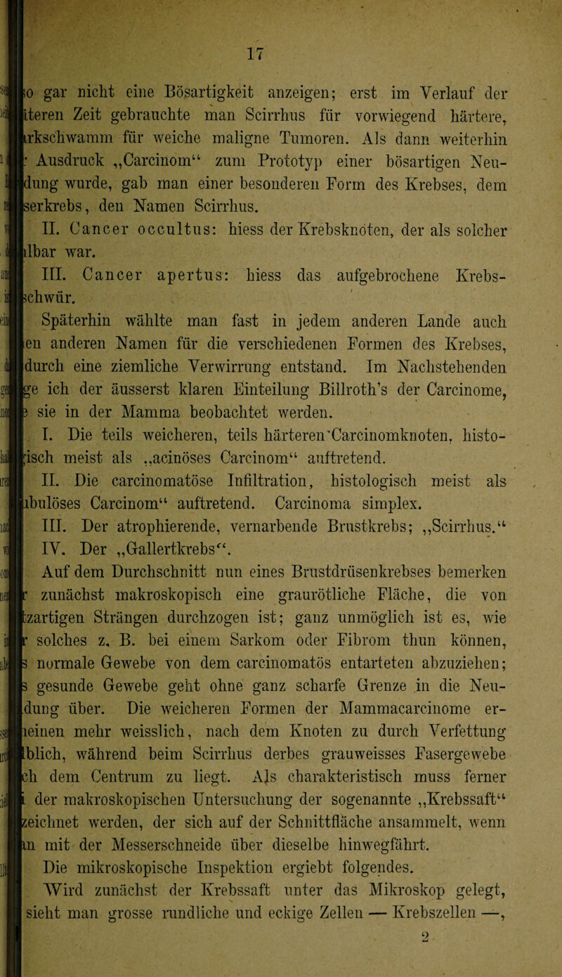 fo gar nicht eine Bösartigkeit anzeigen; erst im Verlauf der iteren Zeit gebrauchte man Scirrhus für vorwiegend härtere, irksckwamm für weiche maligne Tumoren. Als dann weiterhin [: Ausdruck „Carcinom“ zum Prototyp einer bösartigen Neu- iung wurde, gab man einer besonderen Form des Krebses, dem serkrebs, den Namen Scirrhus. II. 0 ancer occultus: hiess der Krebsknöten, der als solcher lilbar war. III. C ancer apertus: hiess das aufgebrochene Krebs- 5chwür. Späterhin wählte man fast in jedem anderen Lande auch [eil anderen Namen für die verschiedenen Formen des Krebses, (durch eine ziemliche Verwirrung entstand. Im Nachstehenden 'e ich der äusserst klaren Einteilung Billroth’s der Carcinome, sie in der Mamma beobachtet werden. I. Die teils weicheren, teils härteren'Carcinomknoten, histo¬ risch meist als ,,acinöses Carcinom“ auftretend. II. Die carcinomatöse Infiltration, histologisch meist als ibulöses Carcinom“ auftretend. Carcinoma simplex. III. Der atrophierende, vernarbende Brustkrebs; ,,Scirrhus.“ IV. Der „Gallertkrebs“. Auf dem Durchschnitt nun eines Brustdrüsenkrebses bemerken zunächst makroskopisch eine graurötliche Fläche, die von czartigen Strängen durchzogen ist; ganz unmöglich ist es, wie solches z. B. bei einem Sarkom oder Fibrom thun können, normale Gewebe von dem carcinomatös entarteten abzuziehen; gesunde Gewebe geht ohne ganz scharfe Grenze in die Neu- [dung über. Die weicheren Formen der Mammacarcinome er¬ lernen mehr weisslich, nach dem Knoten zu durch Verfettung Iblich, während beim Scirrhus derbes grauweisses Fasergewebe ;h dem Centrum zu liegt. Als charakteristisch muss ferner der makroskopischen Untersuchung der sogenannte „Krebssaft“ seiclmet werden, der sich auf der Schnittfläche ansammelt, wenn m mit der Messerschneide über dieselbe hinwegfährt. Die mikroskopische Inspektion ergiebt folgendes. Wird zunächst der Krebssaft unter das Mikroskop gelegt, sieht man grosse rundliche und eckige Zellen — Krebszellen —,