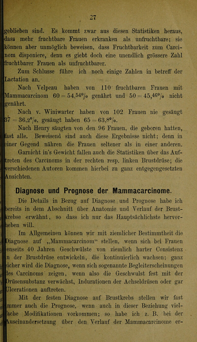 geblieben sind. Es kommt zwar aus diesen Statistiken heraus, dass mehr fruchtbare Frauen erkranken als unfruchtbare; sie können aber unmöglich beweisen, dass Fruchtbarkeit zum Carci- nom disponiere, denn es giebt doch eine unendlich grössere Zahl fruchtbarer Frauen als unfruchtbarer. Zum Schlüsse führe ich noch einige Zahlen in betreff der Lactation an. Nach Yelpeau haben von 110 fruchtbaren Frauen mit Mammacarcinom 60 = 54,54°/0 genährt und 50 = 45,46°/o nicht genährt. Nach v. Winiwarter haben von 102 Frauen nie gesäugt p7 = 36,2°/o, gesäugt haben 65 = 63,8°/0. Nach Henry säugten von den 96 Frauen, die geboren hatten, rast alle. Beweisend sind auch diese Ergebnisse nicht; denn in feiner Gegend nähren die Frauen seltener als in einer anderen. Garnicht ins Gewicht fallen auch die Statistiken über das Auf¬ treten des Carctnoms- in der rechten resp. linken Brustdrüse; die verschiedenen Autoren kommen hierbei zu ganz entgegengesetzten Ansichten. Diagnose und Prognose der Mammacarcinome. Die Details in Bezug auf Diagnose und Prognose habe ich pereits in dem Abschnitt über Anatomie und Verlauf der Brust¬ krebse -erwähnt, so dass ich nur das Hauptsächlichste hervor¬ lieben will. Im Allgemeinen können wir mit ziemlicher Bestimmtheit die [Diagnose auf ,,Mammacarcinomu stellen, wenn sich bei Frauen Jenseits 40 Jahren Geschwülste von ziemlich harter Consistenz In der Brustdrüse entwickeln, die kontinuierlich wachsen; ganz licher wird die Diagnose, wenn sich sogenannte Begleiterscheinungen lies Carcinoms' zeigen, wenn also die Geschwulst fest mit der ■DrüsenSubstanz verwächst, Indurationen der Achseldrüsen oder gar ■Jlcerationen auftreten. Mit der festen Diagnose auf Brustkrebs stellen wir fast Immer auch die Prognose, wenn auch in dieser Beziehung viel¬ fache Modifikationen Vorkommen; so habe ich z. B. bei der useinandersetzung über den Verlauf der Mammacarcinome er-