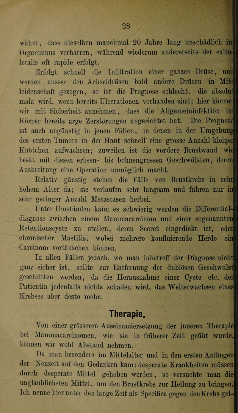 wähnt, dass dieselben manchmal 20 Jahre lang unschädlich inj Organismus verharren, während wiederum andererseits der exitu|| letalis oft rapide erfolgt. Erfolgt schnell die Infiltration einer ganzen Drüse, uncl werden ausser den Achseldrüsen bald andere Drüsen in Mit* leidenschaft gezogen, so ist die Prognose schlecht, die absolulj mala wird, wenn bereits Ulcerationen vorhanden sind; hier könneri wir mit Sicherheit annehmen, dass die Allgemeininfektion in|| Körper bereits arge Zerstörungen angerichtet hat. Die Prognose« ist auch ungünstig in jenen Fällen, in denen in der Umgebunglr des ersten Tumors in der Haut schnell* eine grosse Anzahl kleinei|| Knötchen auf wachsen; zuweilen ist die vordere Brustwand wiell besät mit diesen erbsen- bis bohnengrossen Geschwülsten, deren! Ausbreitung eine Operation unmöglich macht. Relativ günstig stehen die Fälle von Brustkrebs in sehrlj hohem Alter da; sie verlaufen sehr langsam und führen nur inlj sehr geringer Anzahl Metastasen herbei. Unter Umständen kann es schwierig werden die Differential-j| diagnose zwischen einem Mammacarcinom und einer sogenannten» Retentionscyste zu stellen, deren Secret eingedickt ist, oder» chronischer Mastitis, wobei mehrere konfluierende Herde einlj Carcinom Vortäuschen können. In allen Fällen jedoch, wo man inbetreff der Diagnose nicht! ganz sicher ist, sollte zur Entfernung der dubiösen Geschwulst! geschritten werden, da die Herausnahme einer Cyste etc. deilj Patientin jedenfalls nichts schaden wird, das Weiterwachsen eines! Krebses aber desto mehr. Therapie. I Von einer grösseren Auseinandersetzung der inneren Therapie! bei Mammacarcinomen, wie sie in früherer Zeit geübt wurde,! können wir wohl Abstand nehmen. • Da man besonders im Mittelalter und in den ersten Anfängen! der Neuzeit auf den Gedanken kam: desperate Krankheiten müssen! durch desperate Mittel gehoben werden, so versuchte man diel unglaublichsten Mittel, um den Brustkrebs zur Heilung zu bringen.! Ich nenne hierunter den lange Zeit als Specifica gegen den Krebs gel-1