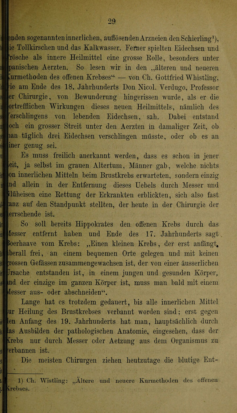 landen sogenannteninnerliclien, auflösenden Arzneien den Schierling1), ie Tollkirschen und das Kalkwasser. Ferner spielten Eidechsen und Frösche als innere Heilmittel eine grosse Holle, besonders unter manischen Aerzten. So lesen wir in den ,,älteren und neueren turmethoden des offenen Krebses“ — von Ch. Gottfried Whistling, rie am Ende des 18. Jahrhunderts Don Nicol. Yerdugo, Professor er Chirurgie, von Bewunderung hingerissen wurde, als er die prtrefflichen Wirkungen dieses neuen Heilmittels, nämlich des rerschlingens von lebenden Eidechsen, sah. Dabei entstand och ein grosser Streit unter den Aerzten in damaliger Zeit, ob lan täglich drei Eidechsen verschlingen müsste, oder ob es an iner genug sei. Es muss freilich anerkannt werden, dass es schon in jener eit, ja selbst im grauen Altertum, Männer gab, welche nichts on innerlichen Mitteln beim Brustkrebs erwarteten, sondern einzig nd allein in der Entfernung dieses Uebels durch Messer und rlüheisen eine Rettung der Erkrankten erblickten, sich also fast anz auf den Standpunkt stellten, der heute in der Chirurgie der lerrschende ist. So soll bereits Hippokrates den offenen Krebs durch das flesser entfernt haben und Ende des 17. Jahrhunderts sagt poerhaave vom Krebs: „Einen kleinen Krebs, der erst anfängt, iberall frei, an einem bequemen Orte gelegen und mit keinen grossen Gefässen zusammengewachsen ist, der von einer äusserlichen Jrsache entstanden ist, in einem jungen und gesunden Körper, md der einzige im ganzen Körper ist, muss man bald mit einem desser aus- oder abschneiden“. Lange hat es trotzdem gedauert, bis alle innerlichen Mittel ur Heilung des Brustkrebses verbannt worden sind; erst gegen len Anfang des 19. Jahrhunderts hat man, hauptsächlich durch ias Ausbilden der pathologischen Anatomie, eingesehen, dass der £rebs nur durch Messer oder Aetzung aus dem Organismus zu rerbannen ist. Die meisten Chirurgen ziehen heutzutage die blutige Ent- 1) Ch. Wistling: „Ältere und neuere Kurmethoden des offenen yrebses.