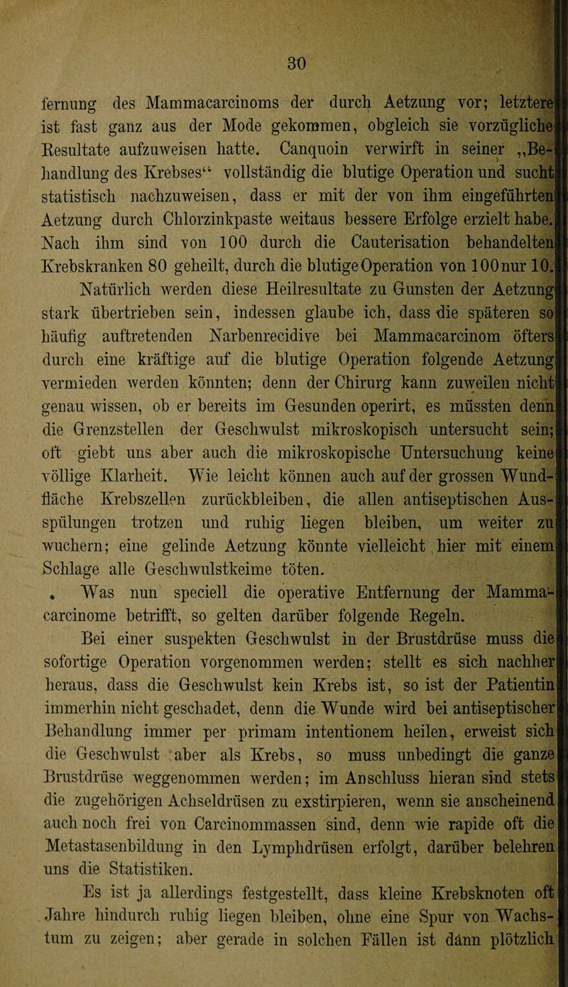 fernung des Mammacarcinoms der durch Aetzung vor; letztere ist fast ganz aus der Mode gekommen, obgleich sie vorzügliche Resultate aufzuweisen hatte. Canquoin verwirft in seiner „Be¬ handlung des Krebses“ vollständig die blutige Operation und sucht statistisch nachzuweisen, dass er mit der von ihm eingeführten Aetzung durch Chlorzinkpaste weitaus bessere Erfolge erzielt habe. Nach ihm sind von 100 durch die Cauterisation behandelten Krebskranken 80 geheilt, durch die blutige Operation von 100 nur 10. Natürlich werden diese Heilresultate zu Gunsten der Aetzung stark übertrieben sein, indessen glaube ich, dass die späteren so häufig auftretenden Narbenrecidive hei Mammacarcinom öfters durch eine kräftige auf die blutige Operation folgende Aetzung vermieden werden könnten; denn der Chirurg kann zuweilen nicht genau wissen, ob er bereits im Gesunden operirt, es müssten denn die Grenzstellen der Geschwulst mikroskopisch untersucht sein; oft giebt uns aber auch die mikroskopische Untersuchung keine völlige Klarheit. Wie leicht können auch auf der grossen Wund¬ fläche Krebszellen Zurückbleiben, die allen antiseptischen Aus¬ spülungen trotzen und ruhig liegen bleiben, um weiter zu wuchern; eine gelinde Aetzung könnte vielleicht hier mit einem Schlage alle Geschwulstkeime töten. * Was nun speciell die operative Entfernung der Mamma- i carcinome betrifft, so gelten darüber folgende Regeln. Bei einer suspekten Geschwulst in der Brustdrüse muss die sofortige Operation vorgenommen werden; stellt es sich nachher heraus, dass die Geschwulst kein Krebs ist, so ist der Patientin immerhin nicht geschadet, denn die Wunde wird hei antiseptischer Behandlung immer per primam intentionem heilen, erweist sich die Geschwulst aber als Krebs, so muss unbedingt die ganze Brustdrüse weggenommen werden; im Anschluss hieran sind stets die zugehörigen Achseldrüsen zu exstirpieren, wenn sie anscheinend auch noch frei von Carcinommassen sind, denn wie rapide oft die Metastasenbildung in den Lymphdrüsen erfolgt, darüber belehren uns die Statistiken. Es ist ja allerdings festgestellt, dass kleine Krebsknoten oft Jahre hindurch ruhig liegen bleiben, ohne eine Spur von Wachs¬ tum zu zeigen; aber gerade in solchen Fällen ist dann plötzlich