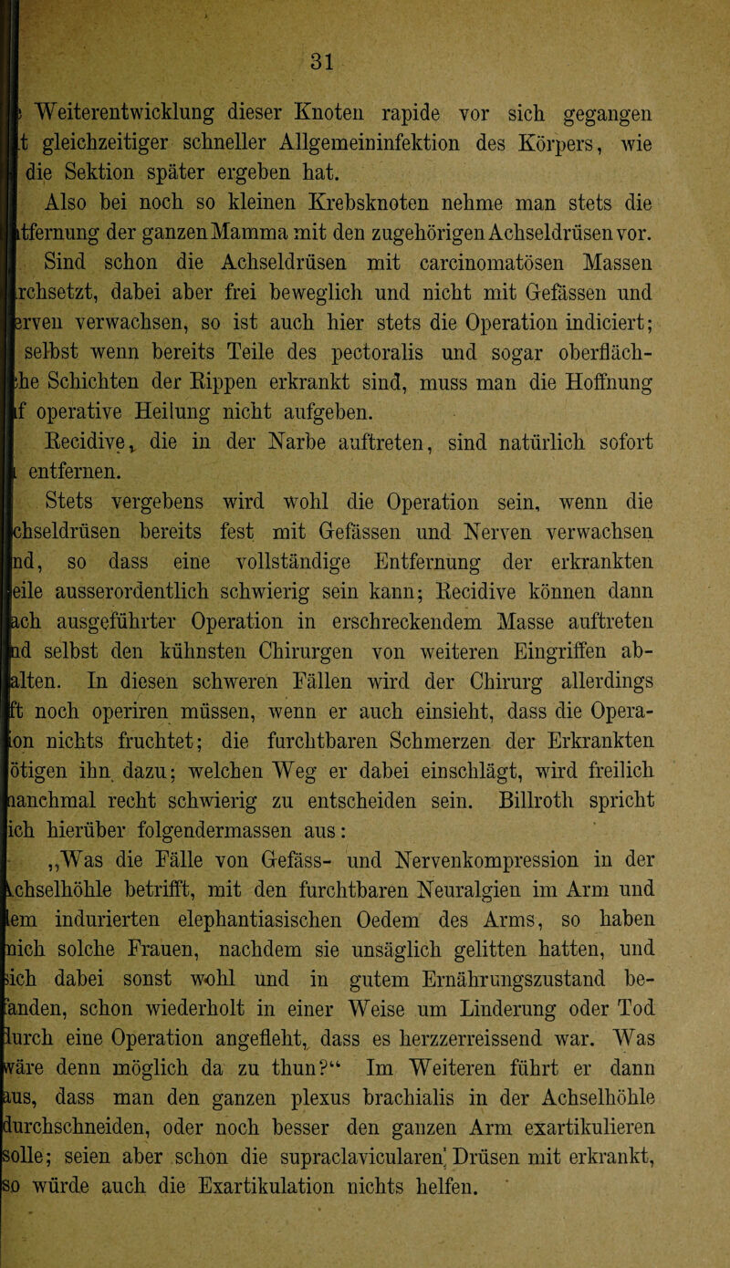 Weiterentwicklung dieser Knoten rapide vor sich gegangen t gleichzeitiger schneller Allgemeininfektion des Körpers, wie die Sektion später ergehen hat. Also bei noch so kleinen Krebsknoten nehme man stets die tfernung der ganzen Mamma mit den zugehörigen Achseldrüsen vor. Sind schon die Achseldrüsen mit earcinomatösen Massen rchsetzt, dabei aber frei beweglich und nicht mit Gefässen und rven verwachsen, so ist auch hier stets die Operation indiciert; selbst wenn bereits Teile des pectoralis und sogar oberfläch- he Schichten der Kippen erkrankt sind, muss man die Hoffnung f operative Heilung nicht aufgeben. Recidiver die in der Narbe auftreten, sind natürlich sofort entfernen. Stets vergebens wird wohl die Operation sein, wenn die hseldrüsen bereits fest mit Gefässen und Nerven verwachsen Ind, so dass eine vollständige Entfernung der erkrankten eile ausserordentlich schwierig sein kann; Recidive können dann ch ausgeführter Operation in erschreckendem Masse auftreten d selbst den kühnsten Chirurgen von weiteren Eingriffen ab¬ alten. In diesen schweren Fällen wird der Chirurg allerdings ft noch operiren müssen, wenn er auch einsieht, dass die Opera- on nichts fruchtet; die furchtbaren Schmerzen der Erkrankten ötigen ihn dazu; welchen Weg er dabei einschlägt, wird freilich lanchmal recht schwierig zu entscheiden sein. Billroth spricht ich hierüber folgendermassen aus: „Was die Fälle von Gefäss- und Nervenkompression in der Achselhöhle betrifft, mit den furchtbaren Neuralgien im Arm und em indurierten elephantiasischen Oedem des Arms, so haben nich solche Frauen, nachdem sie unsäglich gelitten hatten, und ich dabei sonst wohl und in gutem Ernährungszustand be¬ enden, schon wiederholt in einer Weise um Linderung oder Tod urch eine Operation angefleht, dass es herzzerreissend war. Was wäre denn möglich da zu thun?“ Im Weiteren führt er dann aus, dass man den ganzen plexus brachialis in der Achselhöhle durchschneiden, oder noch besser den ganzen Arm exartikulieren solle; seien aber schon die supraclavicularen’ Drüsen mit erkrankt, so würde auch die Exartikulation nichts helfen.