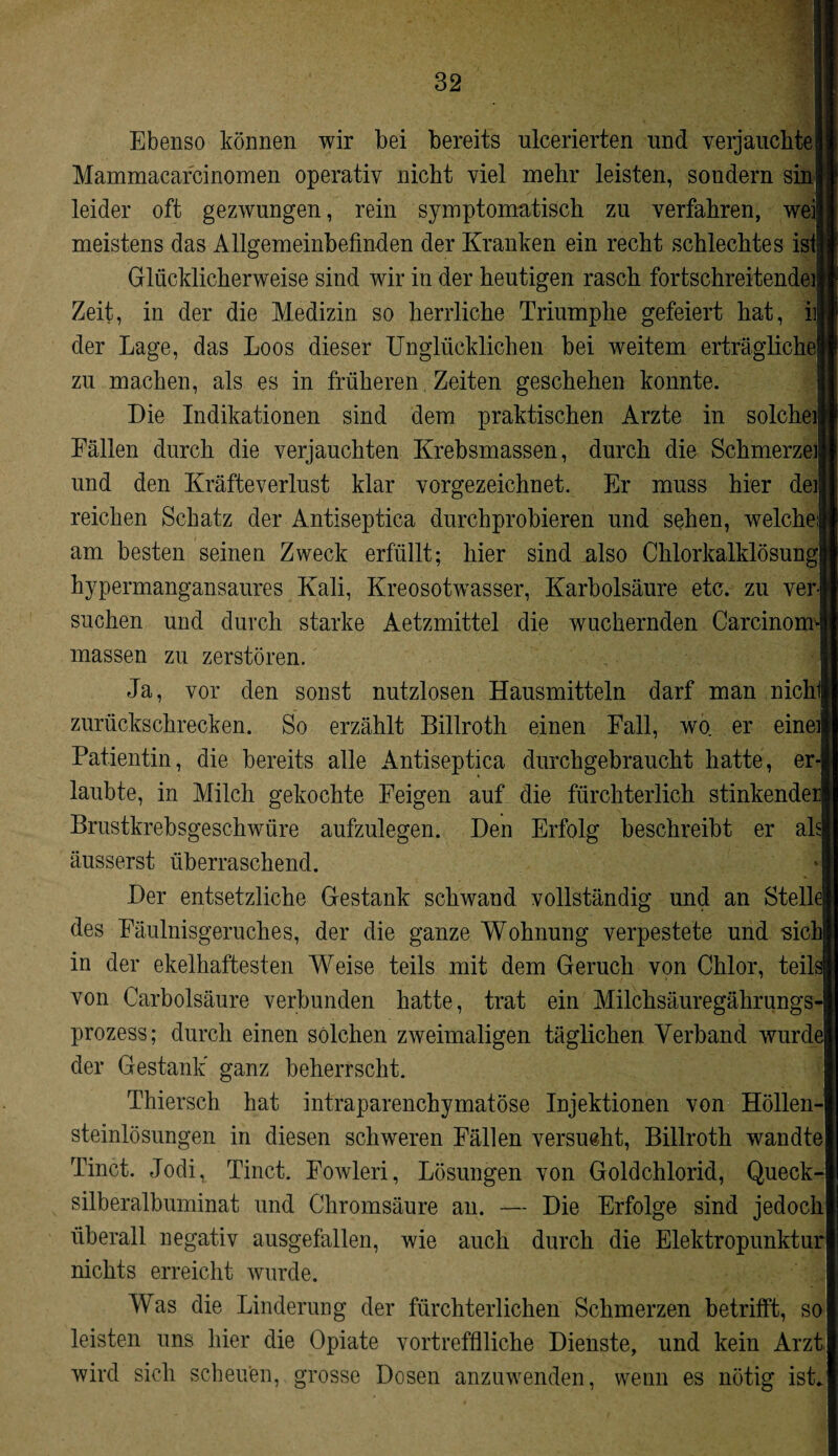Ebenso können wir bei bereits ulcerierten und verjauchtej Mammacarcinomen operativ nicht viel mehr leisten, sondern sinl leider oft gezwungen, rein symptomatisch zu verfahren, weil meistens das Allgemeinbefinden der Kranken ein recht schlechtes isii Glücklicherweise sind wir in der heutigen rasch fortschreitendeil Zeit, in der die Medizin so herrliche Triumphe gefeiert hat, i]J der Lage, das Loos dieser Unglücklichen bei weitem erträglichel zu machen, als es in früheren Zeiten geschehen konnte. Die Indikationen sind dem praktischen Arzte in solchel Fällen durch die verjauchten Krebsmassen, durch die Schmerzei und den Kräfteverlust klar vorgezeichnet. Er muss hier de! reichen Schatz der Antiseptica durchprobieren und sehen, welche! am besten seinen Zweck erfüllt; hier sind also Chlorkalklösungl hypermangansaures Kali, Kreosotwasser, Karbolsäure etc. zu verl suchen und durch starke Aetzmittel die wuchernden CarcinomJ massen zu zerstören. Ja, vor den sonst nutzlosen Hausmitteln darf man nichll zurückschrecken. So erzählt Billroth einen Fall, wo er eine] Patientin, die bereits alle Antiseptica durchgebraucht hatte, er¬ laubte, in Milch gekochte Feigen auf die fürchterlich stinkender Brustkrebsgeschwüre aufzulegen. Den Erfolg beschreibt er ah äusserst überraschend. Der entsetzliche Gestank schwand vollständig und an Stelle des Fäulnisgeruches, der die ganze Wohnung verpestete und sich in der ekelhaftesten Weise teils mit dem Geruch von Chlor, teils von Carbolsäure verbunden hatte, trat ein Milchsäuregährungs- prozess; durch einen solchen zweimaligen täglichen Verband wurde der Gestank’ ganz beherrscht. Thiersch hat intraparenchymatöse Injektionen von Höllen¬ steinlösungen in diesen schweren Fällen versucht, Billroth wandte Tinct. Jodi, Tinct. Fowleri, Lösungen von Goldchlorid, Queck- silberalbuminat und Chromsäure an. — Die Erfolge sind jedoch überall negativ ausgefallen, wie auch durch die Elektropunktur nichts erreicht wurde. Was die Linderung der fürchterlichen Schmerzen betrifft, so leisten uns hier die Opiate vortrefflliche Dienste, und kein Arzt wird sich scheuen, grosse Dosen anzuwenden, wenn es nötig ist.