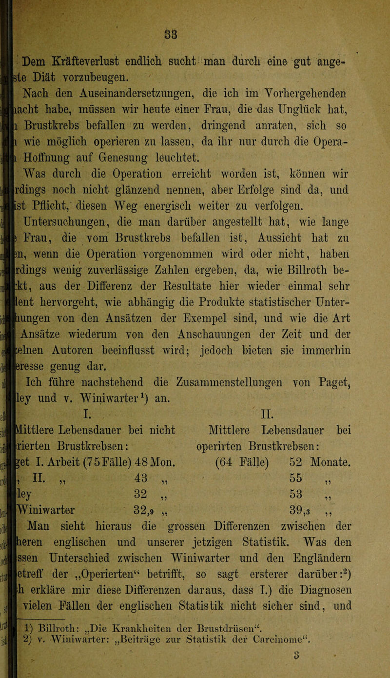 88 m Dem Kräfteverlust endlich sucht man durch eine gut ange- de Diät vorzubeugen. Nach den Auseinandersetzungen, die ich im Vorhergehenden lacht habe, müssen wir heute einer Frau, die das Unglück hat, Brustkrebs befallen zu werden, dringend anraten, sich so wie möglich operieren zu lassen, da ihr nur durch die Opera - Holfnung auf Genesung leuchtet. Was durch die Operation erreicht worden ist, können wir [rdings noch nicht glänzend nennen, aber Erfolge sind da, und ist Pflicht, diesen Weg energisch weiter zu verfolgen. Untersuchungen, die man darüber angestellt hat, wie lange Frau, die vom Brustkrebs befallen ist, Aussicht hat zu in, wenn die Operation vorgenommen wird oder nicht, haben / jrdings wenig zuverlässige Zahlen ergeben, da, wie Billroth be- |:kt, aus der Differenz der Besultate hier wieder einmal sehr lent hervorgeht, wie abhängig die Produkte statistischer Unter- mngen von den Ansätzen der Exempel sind, und wie die Art Ansätze wiederum von den Anschauungen der Zeit und der feinen Autoren beeinflusst wird; jedoch bieten sie immerhin nesse genug dar. Ich führe nachstehend die Zusammenstellungen von Paget, lley und v. Winiwarter1) an. 11 II. Mittlere Lebensdauer bei operirten Brustkrebsen: (64 Fälle) 52 Monate. 55 53 39,3 n ii 11 J I. [ittlere Lebensdauer bei nicht (rierten Brustkrebsen: {et I. Arbeit (75Fälle) 48 Mon. II. „ 43 lley 32 IWiniwarter 32,9 Man sieht hieraus die grossen Differenzen zwischen der Leren englischen und unserer jetzigen Statistik. Was den jssen Unterschied zwischen Winiwarter und den Engländern jetreff der ,,Operierten“ betrifft, so sagt ersterer darüber:2) fh erkläre mir diese Differenzen daraus, dass I.) die Diagnosen vielen Fällen der englischen Statistik nicht sicher sind, und 1) Billroth: „Die Krankheiten der Brustdrüsen“. 2) y. Winiwarter: „Beiträge zur Statistik der Careinome“.