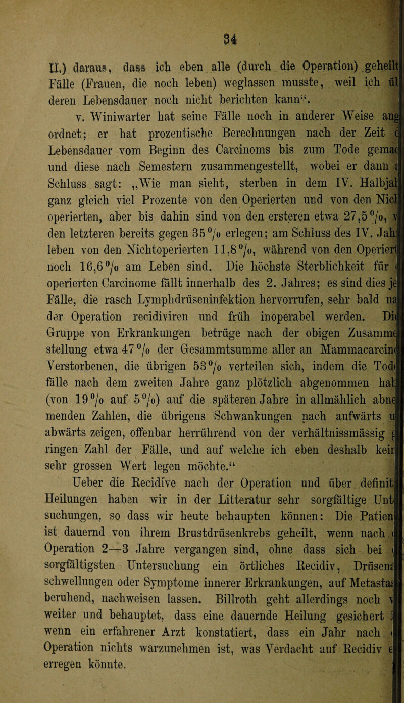 84 II) daraus, dass ich eben alle (durch die Operation) geheilt Fälle (Frauen, die noch leben) weglassen musste, weil ich ül deren Lebensdauer noch nicht berichten kann“. v. Winiwarter hat seine Fälle noch in anderer Weise ang ordnet; er hat prozentische Berechnungen nach der Zeit c Lebensdauer vom Beginn des Carcinoms bis zum Tode gema( und diese nach Semestern zusammengestellt, wobei er dann i Schluss sagt: „Wie man sieht, sterben in dem IV. Halbjal ganz gleich viel Prozente von den Operierten und von den Niel operierten, aber bis dahin sind von den ersteren etwa 27,5°/o, r den letzteren bereits gegen 35°/o erlegen; am Schluss des IV. Jah: leben von den Nichtoperierten 11,8 °/«, während von den Operierl noch 16,6 °/o am Leben sind. Die höchste Sterblichkeit für operierten Carcinome fällt innerhalb des 2. Jahres; es sind dies je Fälle, die rasch Lymplidrüseninfektion hervorrufen, sehr bald na der Operation recidiviren und früh inoperabel werden. Dii Gruppe von Erkrankungen betrüge nach der obigen Zusamme Stellung etwa 47 °/o der Gesammtsumme aller an Mammacarcin< Verstorbenen, die übrigen 53°/o verteilen sich, indem die Tod<j fälle nach dem zweiten Jahre ganz plötzlich abgenommen ha (von 19°/o auf 5°/o) auf die späteren Jahre in allmählich ahn menden Zahlen, die übrigens Schwankungen nach aufwärts ul abwärts zeigen, offenbar herrührend von der verhältnissmässig d ringen Zahl der Fälle, und auf welche ich eben deshalb keir sehr grossen Wert legen möchte.“ Ueher die Recidive nach der Operation und über definit: Heilungen haben wir in der Litteratur sehr sorgfältige Unt suchungen, so dass wir heute behaupten können: Die Patien ist dauernd von ihrem Brustdrüsenkrebs geheilt, wenn nach < Operation 2—3 Jahre vergangen sind, ohne dass sich bei < sorgfältigsten Untersuchung ein örtliches Recidiv, Drüsem Schwellungen oder Symptome innerer Erkrankungen, auf Metasta* beruhend, nachweisen lassen. Billroth geht allerdings noch \ weiter und behauptet, dass eine dauernde Heilung gesichert j wenn ein erfahrener Arzt konstatiert, dass ein Jahr nach <1 Operation nichts warzunehmen ist, was Verdacht auf Recidiv e\ erregen könnte.