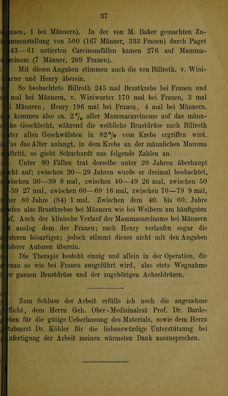 auen, 1 bei Männern). In der von M. Baker gemachten Zu¬ mmenstellung von 500 (167 Männer, 333 Frauen) durch Paget 43 — 61 notierten Cärcinomfällen kamen 276 auf Mamma- rcinom (7 Männer, 269 Frauen). Mit diesen Angaben stimmen auch die von Billroth, v. Wini- Irfer und Henry überein. So beobachtete Billroth 245 mal Brustkrebs bei Frauen und mal bei Männern, v. Winiwarter 170 mal bei Frauen, 3 mal i Männern, Henry 196 mal bei Frauen, 4 mal bei Männern, p kommen also ca. 2 °/0 aller Mammacarcinome auf das männ- he Geschlecht, während die weibliche Brustdrüse nach Billroth Iter allen Geschwülsten in 82°/o vom Krebs ergriffen wird, fas das Alter anlangt, in dem Krebs an der männlichen Mamma [ftritt, so giebt Schuchardt uns folgende Zahlen an. Unter 90 Fällen trat derselbe unter 20 Jahren überhaupt jcht auf; zwischen 20—29 Jahren wurde er dreimal beobachtet, pschen 30—39 8 mal, zwischen 40—49 26 mal, zwischen 50 1-59 27 mal, zwischen 60—69 16 mal, zwischen 70—79 9 mal, ^er 80 Jahre (84) 1 mal. Zwischen dem 40. bis 60. Jahre eten also Brustkrebse bei Männern wie bei Weibern am häufigsten if. Auch der klinische Verlauf der Mammacarcinome bei Männern t analog dem- der Frauen; nach Henry verlaufen sogar die steren bösartiger;. jedoch stimmt dieses nicht mit den Angaben iderer Autoren überein. Die Therapie besteht einzig und allein in der Operation, die mau so wie bei Frauen ausgeführt wird, also stets Wegnahme ?r ganzen Brustdrüse und der zugehörigen Achseldrüsen. \ • Zum Schluss der Arbeit erfülle ich noch die angenehme flicht, dem Herrn Geh. Ober-Medizinalrat Prof. Dr. Barde- ben für die gütige Ueberlassung des Materials, sowie dem Herrn tabsarzt Dr. Köhler für die liebenswürdige Unterstützung bei nfertigung der Arbeit meinen wärmsten Dank auszusprechen,