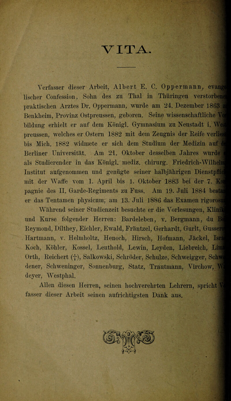 VITA Verfasser dieser Arbeit, Albert E. C. Oppermann, evai lischer Confession, Sohn des zu Thal in Thüringen verstorben! praktischen Arztes Dr. Oppermann, wurde am 24. Dezember 1863 Benklieim, Provinz Ostpreussen, geboren. Seine wissenschaftliche V| bildung erhielt er auf dem Königl. Gymnasium zu Neustadt i, W| preussen, welches er Ostern 1882 mit dem Zeugnis der Reife verlie bis Mich. 1882 widmete er sich dem Studium der Medizin auf Berliner Universität. Am 21. Oktober desselben Jahres wurde als Studierender in das Königl. mediz. Chirurg. Friedrich-Wilheli Institut aufgenommen und genügte seiner halbjährigen Dienstpflid mit der Waffe vom 1. April bis 1. Oktober 1883 bei der 7. Kj pagnie des II, Garde-Regiments zu Fuss. Am 19. Juli 1884 besta er das Tentamen pliysicum, am 13. Juli 1886 das Examen rigorosi Während seiner Studienzeit besuchte er die Vorlesungen, Klii und Kurse folgender Herren: Bardeleben, v. Bergmann, du Reymond, Dilthey, Eicliler, Ewald, Fräntzel, Gerhardt, Gurlt, Gussei Hartmann, v. Helmholtz, Henoch, Hirsch, Hofmann, Jäckel, Isri Koch, Köhler, Kossel, Leuthold, Lewin, Leyden, Liebreich, Lii Orth, Reichert (f), Salkowski, Schröder, Schulze, Schweigger, Sch) dener, Schweninger, Sonnenburg, Statz, Trautmann, Virchow, deyer, Westphal. Allen diesen Herren, seinen hochverehrten Lehrern, spricht fasser dieser Arbeit seinen aufrichtigsten Dank aus.