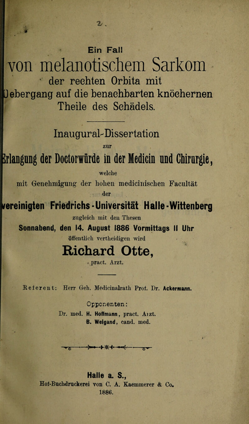 Ein Fall von melanotischem Sarkom • der rechten Orbita mit ü ebergang auf die benachbarten knöchernen Theile des Schädels. Inaugurab Dissertation zur Jrlaugung der Doctorwürde in der Medicin und Chirurgie, welche mit Genehmigung der hohen medicinischen Facultät der vereinigten Friedrichs-Universität Halle-Wittenberg zugleich mit den Thesen Sonnabend, den 14. August 1886 Vormittags II Uhr Öffentlich vertheidigen wird Richard Otte, » pract. Arzt. Referent: Herr Geh. Medicinalrath Prof. Dr. Ackermann. Opponenten: Dr. med. H. Hoff mann, pract. Aizt. B. Weigand, cand. med. “^5--——-- Halle a. S., Hof-Buchdruckerei von C. A. Kaemmerer & Co. 1886.