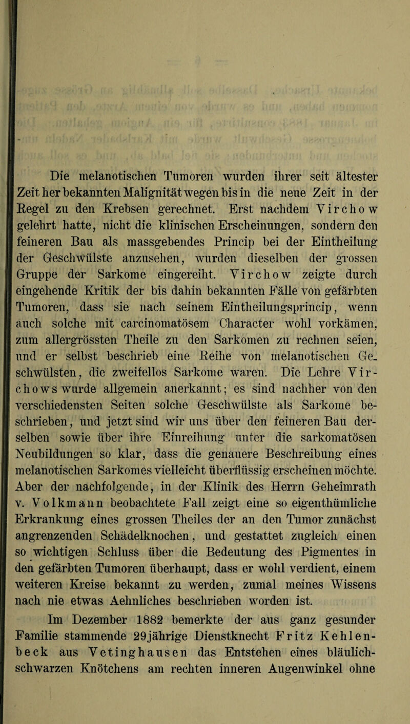 Die melanotischen Tumoren wurden ihrer seit ältester Zeit her bekannten Malignität wegen bis in die neue Zeit in der Regel zu den Krebsen gerechnet. Erst nachdem V i r c h o w gelehrt hatte, nicht die klinischen Erscheinungen, sondernden feineren Bau als massgebendes Princip bei der Eintheilung der Geschwülste anzusehen, wurden dieselben der grossen Gruppe der Sarkome eingereiht. Virchow zeigte durch eingehende Kritik der bis dahin bekannten Fälle von gefärbten Tumoren, dass sie nach seinem Eintheilungsprincip, wenn auch solche mit carcinomatösem Character wohl vorkämen, zum allergrössten Theile zu den Sarkomen zu rechnen seien, und er selbst beschrieb eine Reihe von melanotischen Ge¬ schwülsten, die zweifellos Sarkome waren. Die Lehre Vir- chows wurde allgemein anerkannt; es sind nachher von den verschiedensten Seiten solche Geschwülste als Sarkome be¬ schrieben, und jetzt sind wir uns über den feineren Bau der¬ selben sowie über ihre Einreihung unter die sarkomatösen Neubildungen so klar, dass die genauere Beschreibung eines melanotischen Sarkomes vielleicht überflüssig erscheinen möchte. Aber der nachfolgende, in der Klinik des Herrn Geheimrath v. Volkmann beobachtete Fall zeigt eine so eigenthümliche Erkrankung eines grossen Theiles der an den Tumor zunächst angrenzenden Schädelknochen, und gestattet zugleich einen so wichtigen Schluss über die Bedeutung des Pigmentes in den gefärbten Tumoren überhaupt, dass er wohl verdient, einem weiteren Kreise bekannt zu werden, zumal meines Wissens nach nie etwas Aehnliches beschrieben worden ist. Im Dezember 1882 bemerkte der aus ganz gesunder Familie stammende 29jährige Dienstknecht Fritz Kehlen¬ beck aus Vetinghausen das Entstehen eines bläulich¬ schwarzen Knötchens am rechten inneren Augenwinkel ohne