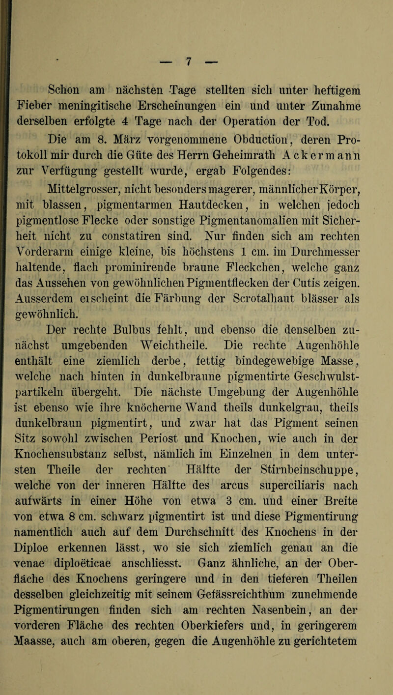 Schon am nächsten Tage stellten sich unter heftigem Fieber meningitische Erscheinungen ein und unter Zunahme derselben erfolgte 4 Tage nach der Operation der Tod. Die am 8. März vorgenommene Obduction, deren Pro¬ tokoll mir durch die Güte des Herrn Geheimrath Ackermann zur Verfügung gestellt wurde, ergab Folgendes: Mittelgrosser, nicht besonders magerer, männlicherKörper, mit blassen, pigmentarmen Hautdecken, in welchen jedoch pigmentlose Flecke oder sonstige Pigmentanomalien mit Sicher¬ heit nicht zu constatiren sind. Nur finden sich am rechten Vorderarm einige kleine, bis höchstens 1 cm. im Durchmesser haltende, flach prominirende braune Fleckchen, welche ganz das Aussehen von gewöhnlichen Pigmentflecken der Cutis zeigen. Ausserdem ei scheint die Färbung der Scrotalhaut blässer als gewöhnlich. Der rechte Bulbus fehlt, und ebenso die denselben zu¬ nächst umgebenden Weichtheile. Die rechte Augenhöhle enthält eine ziemlich derbe, fettig bindegewebige Masse, welche nach hinten in dunkelbraune pigmentirte Geschwulst¬ partikeln übergeht. Die nächste Umgebung der Augenhöhle ist ebenso wie ihre knöcherne Wand theils dunkelgrau, theils dunkelbraun pigmentirt, und zwar hat das Pigment seinen Sitz sowohl zwischen Periost und Knochen, wie auch in der Knochensubstanz selbst, nämlich im Einzelnen in dem unter¬ sten Theile der rechten Hälfte der Stirnbeinschuppe, welche von der inneren Hälfte des arcus superciliaris nach aufwärts in einer Höhe von etwa 3 cm. und einer Breite von etwa 8 cm. schwarz pigmentirt ist und diese Pigmentirung namentlich auch auf dem Durchschnitt des Knochens in der Diploe erkennen lässt, wo sie sich ziemlich genau an die venae diploeticae anschliesst. Ganz ähnliche, an der Ober¬ fläche des Knochens geringere und in den tieferen Theilen desselben gleichzeitig mit seinem Gefässreichthum zunehmende Pigmentirungen finden sich am rechten Nasenbein, an der vorderen Fläche des rechten Oberkiefers und, in geringerem Maasse, auch am oberen, gegen die Augenhöhle zu gerichtetem