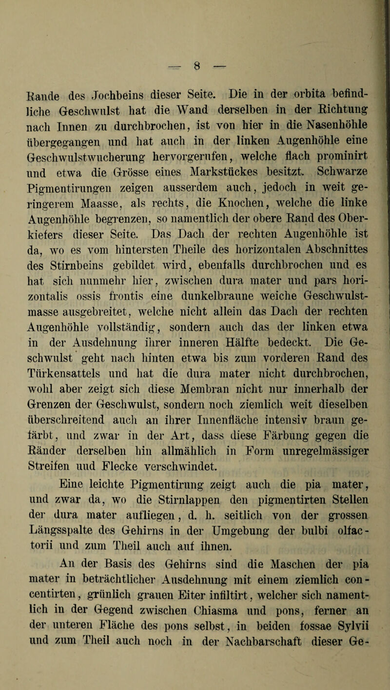 Rande des Jochbeins dieser Seite. Die in der orbita befind¬ liche Geschwulst hat die Wand derselben in der Richtung nach Innen zu durchbrochen, ist von hier in die Nasenhöhle übergegangen und hat auch in der linken Augenhöhle eine Geschwulstwucherung hervorgerufen, welche flach prominirt und etwa die Grösse eines Markstückes besitzt. Schwarze Pigmentirungen zeigen ausserdem auch, jedoch in weit ge¬ ringerem Maasse, als rechts, die Knochen, welche die linke Augenhöhle begrenzen, so namentlich der obere Rand des Ober¬ kiefers dieser Seite. Das Dach der rechten Augenhöhle ist da, wo es vom hintersten Theile des horizontalen Abschnittes des Stirnbeins gebildet wird, ebenfalls durchbrochen und es hat sich nunmehr hier, zwischen dura mater und pars hori- zontalis ossis frontis eine dunkelbraune weiche Geschwulst¬ masse ausgebreitet, welche nicht allein das Dach der rechten Augenhöhle vollständig, sondern auch das der linken etwa in der Ausdehnung ihrer inneren Hälfte bedeckt. Die Ge¬ schwulst geht nach hinten etwa bis zum vorderen Rand des Türkensattels und hat die dura mater nicht durchbrochen, wohl aber zeigt sich diese Membran nicht nur innerhalb der Grenzen der Geschwulst, sondern noch ziemlich weit dieselben überschreitend auch an ihrer Innenfläche intensiv braun ge¬ färbt, und zwar in der Art, dass diese Färbung gegen die Ränder derselben hin allmählich in Form unregelmässiger Streifen uud Flecke verschwindet. Eine leichte Pigmentirung zeigt auch die pia mater, und zwar da, wo die Stirnlappen den pigmentirten Stellen der dura mater aufliegen, d. h. seitlich von der grossen Längsspalte des Gehirns in der Umgebung der bulbi olfac- torii und zum Theil auch auf ihnen. An der Basis des Gehirns sind die Maschen der pia mater in beträchtlicher Ausdehnung mit einem ziemlich con- centirten, grünlich grauen Eiter infiltirt, welcher sich nament¬ lich in der Gegend zwischen Chiasma und pons, ferner an der unteren Fläche des pons selbst, in beiden fossae Sylvii und zum Theil auch noch in der Nachbarschaft dieser Ge-