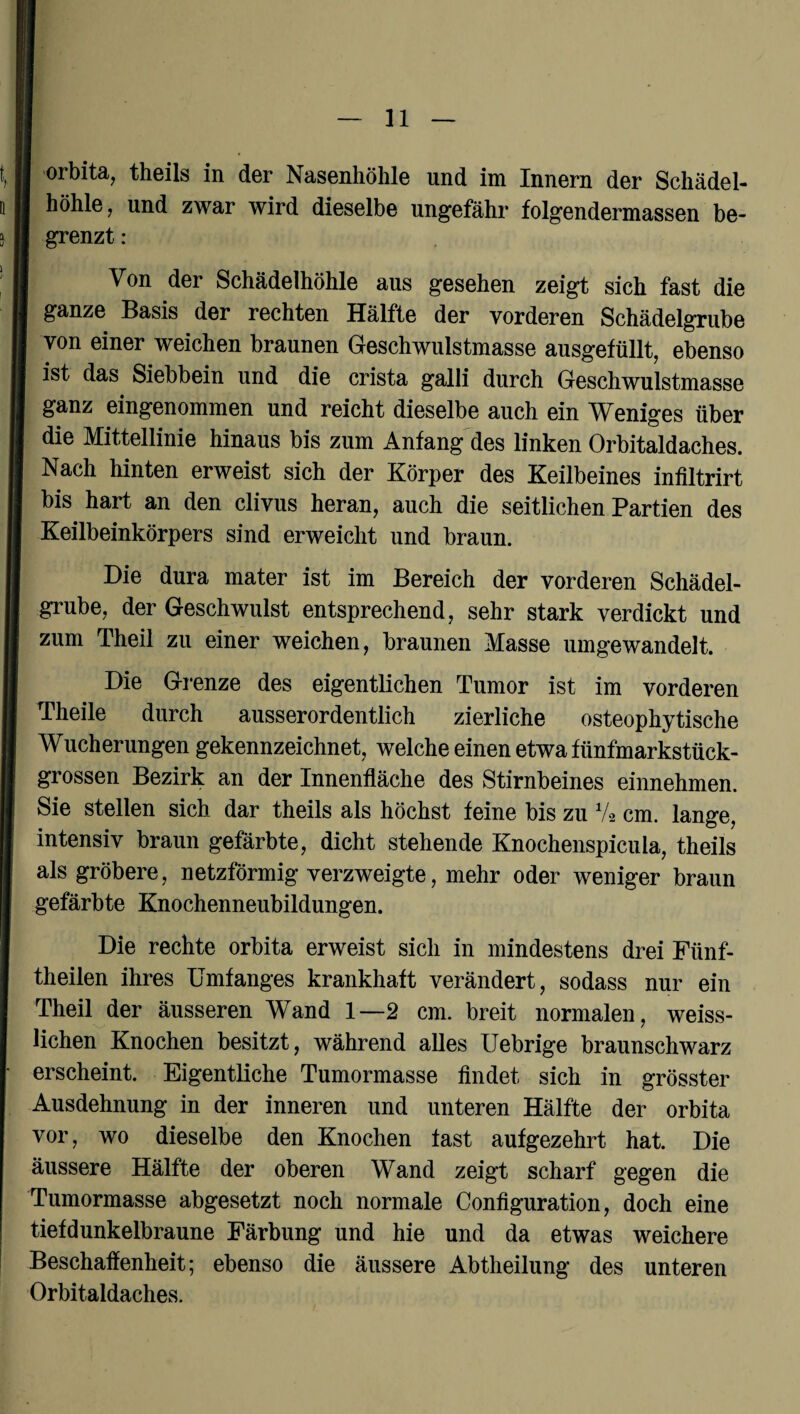 orbita, theils in der Nasenhöhle und im Innern der Schädel¬ höhle, und zwar wird dieselbe ungefähr folgendermassen be¬ grenzt : Von der Schädelhöhle aus gesehen zeigt sich fast die ganze Basis der rechten Hälfte der vorderen Schädelgrube von einer weichen braunen Geschwulstmasse ausgefüllt, ebenso ist das Siebbein und die crista galli durch Geschwulstmasse ganz eingenommen und reicht dieselbe auch ein Weniges über die Mittellinie hinaus bis zum Anfang des linken Orbitaldaches. Nach hinten erweist sich der Körper des Keilbeines infiltrirt bis hart an den clivus heran, auch die seitlichen Partien des Keilbeinkörpers sind erweicht und braun. Die dura mater ist im Bereich der vorderen Schädel¬ grube, der Geschwulst entsprechend, sehr stark verdickt und zum Theil zu einer weichen, braunen Masse umgewandelt. Die Grenze des eigentlichen Tumor ist im vorderen Theile durch ausserordentlich zierliche osteophytische Wucherungen gekennzeichnet, welche einen etwa fünfmarkstück¬ grossen Bezirk an der Innenfläche des Stirnbeines einnehmen. Sie stellen sich dar theils als höchst feine bis zu V2 cm. lange, intensiv braun gefärbte, dicht stehende Knochenspicula, theils als gröbere, netzförmig verzweigte, mehr oder weniger braun gefärbte Knochenneubildungen. Die rechte orbita erweist sich in mindestens drei Fünf¬ theilen ihres Umfanges krankhaft verändert, sodass nur ein Theil der äusseren Wand 1—2 cm. breit normalen, weiss- lichen Knochen besitzt, während alles Uebrige braunschwarz erscheint. Eigentliche Tumormasse findet sich in grösster Ausdehnung in der inneren und unteren Hälfte der orbita vor, wo dieselbe den Knochen fast aufgezehrt hat. Die äussere Hälfte der oberen Wand zeigt scharf gegen die Tumormasse abgesetzt noch normale Configuration, doch eine tiefdunkelbraune Färbung und hie und da etwas weichere Beschaffenheit; ebenso die äussere Abtheilung des unteren Orbitaldaches.