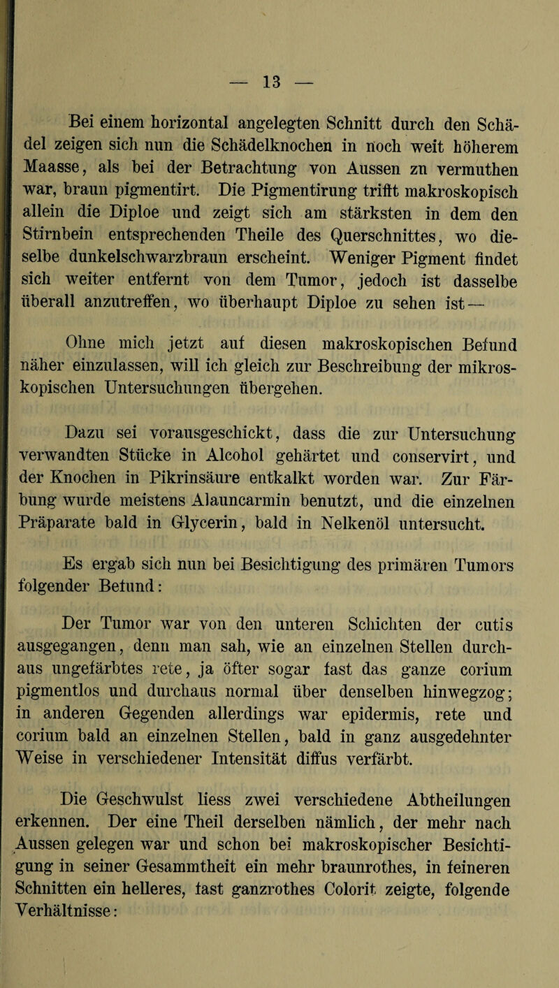 Bei einem horizontal angelegten Schnitt durch den Schä¬ del zeigen sich nun die Schädelknochen in noch weit höherem Maasse, als hei der Betrachtung von Aussen zn vermuthen war, braun pigmentirt. Die Pigmentirung trifft makroskopisch allein die Diploe und zeigt sich am stärksten in dem den Stirnbein entsprechenden Theile des Querschnittes, wo die¬ selbe dunkelschwarzbraun erscheint. Weniger Pigment findet sich weiter entfernt von dem Tumor, jedoch ist dasselbe überall anzutreifen, wo überhaupt Diploe zu sehen ist — Ohne mich jetzt auf diesen makroskopischen Befund näher einzulassen, will ich gleich zur Beschreibung der mikros¬ kopischen Untersuchungen übergehen. Dazu sei vorausgeschickt, dass die zur Untersuchung verwandten Stücke in Alcohol gehärtet und conservirt, und der Knochen in Pikrinsäure entkalkt worden war. Zur Fär¬ bung wurde meistens Alauncarmin benutzt, und die einzelnen Präparate bald in G-lycerin, bald in Nelkenöl untersucht. Es ergab sich nun bei Besichtigung des primären Tumors folgender Befund: Der Tumor war von den unteren Schichten der cutis ausgegangen, denn man sah, wie an einzelnen Stellen durch¬ aus ungefärbtes rete, ja öfter sogar fast das ganze corium pigmentlos und durchaus normal über denselben hinwegzog; in anderen Gegenden allerdings war epidermis, rete und corium bald an einzelnen Stellen, bald in ganz ausgedehnter Weise in verschiedener Intensität diffus verfärbt. Die Geschwulst liess zwei verschiedene Abtheilungen erkennen. Der eine Theil derselben nämlich, der mehr nach Aussen gelegen war und schon bei makroskopischer Besichti¬ gung in seiner Gesammtheit ein mehr braunrothes, in feineren Schnitten ein helleres, fast ganzrothes Colorit zeigte, folgende Verhältnisse: