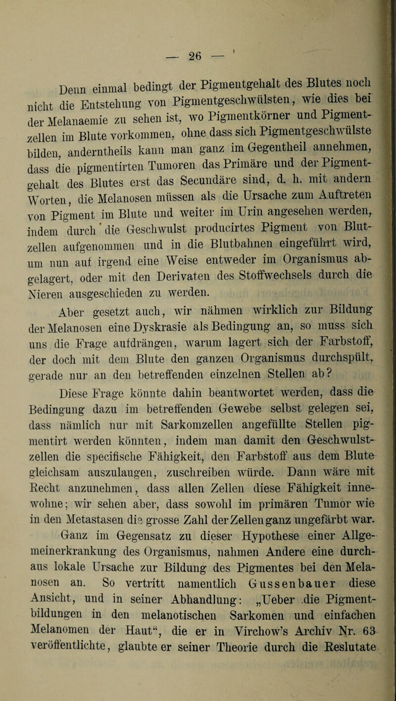 ! Denn einmal bedingt der Pigmentgelialt des Blutes noch nicht die Entstehung von Pigmentgeschwülsten, wie dies bei der Melanaemie zu sehen ist, wo Pigmentkörner und Pigment¬ zellen im Blute Vorkommen, ohne dass sich Pigmentgeschwülste bilden, anderntheils kann man ganz im Gegentheil annehmen, dass die pigmentirten Tumoren das Piimäre und dei Pigment¬ gelialt des Blutes erst das Secundäre sind, d. h. mit andern Worten, die Melanosen müssen als die Ursache zum Auftreten von Pigment im Blute und weiter im Urin angesehen werden, indem durch ’ die Geschwulst producirtes Pigment von Blut¬ zellen aufgenommen und in die Blutbahnen eingefükrt wird, um nun auf irgend eine Weise entweder im Organismus ab¬ gelagert, oder mit den Derivaten des Stoffwechsels durch die Nieren ausgeschieden zu werden. Aber gesetzt auch, wir nähmen wirklich zur Bildung der Melanosen eine Dyskrasie als Bedingung an, so muss sich uns die Frage aufdrängen, warum lagert sich der Farbstoff, der doch mit dem Blute den ganzen Organismus durchspült, gerade nur an den betreffenden einzelnen Stellen ab? Diese Frage könnte dahin beantwortet werden, dass die Bedingung dazu im betreffenden Gewebe selbst gelegen sei, dass nämlich nur mit Sarkomzellen angefüllte Stellen pig- mentirt werden könnten, indem man damit den Geschwulst¬ zellen die specifische Fähigkeit, den Farbstoff aus dem Blute gleichsam auszulaugen, zuschreiben würde. Dann wäre mit Recht anzunehmen, dass allen Zellen diese Fähigkeit inne¬ wohne ; wir sehen aber, dass sowohl im primären Tumor wie in den Metastasen die grosse Zahl der Zellen ganz ungefärbt war. Ganz im Gegensatz zu dieser Hypothese einer Allge¬ meinerkrankung des Organismus, nahmen Andere eine durch¬ aus lokale Ursache zur Bildung des Pigmentes bei den Mela¬ nosen an. So vertritt namentlich Gussenbauer diese Ansicht, und in seiner Abhandlung: „Ueber .die Pigment¬ bildungen in den melanotischen Sarkomen und einfachen Melanomen der Haut“, die er in Virchow’s Archiv Nr. 63 veröffentlichte, glaubteer seiner Theorie durch die Reslutate