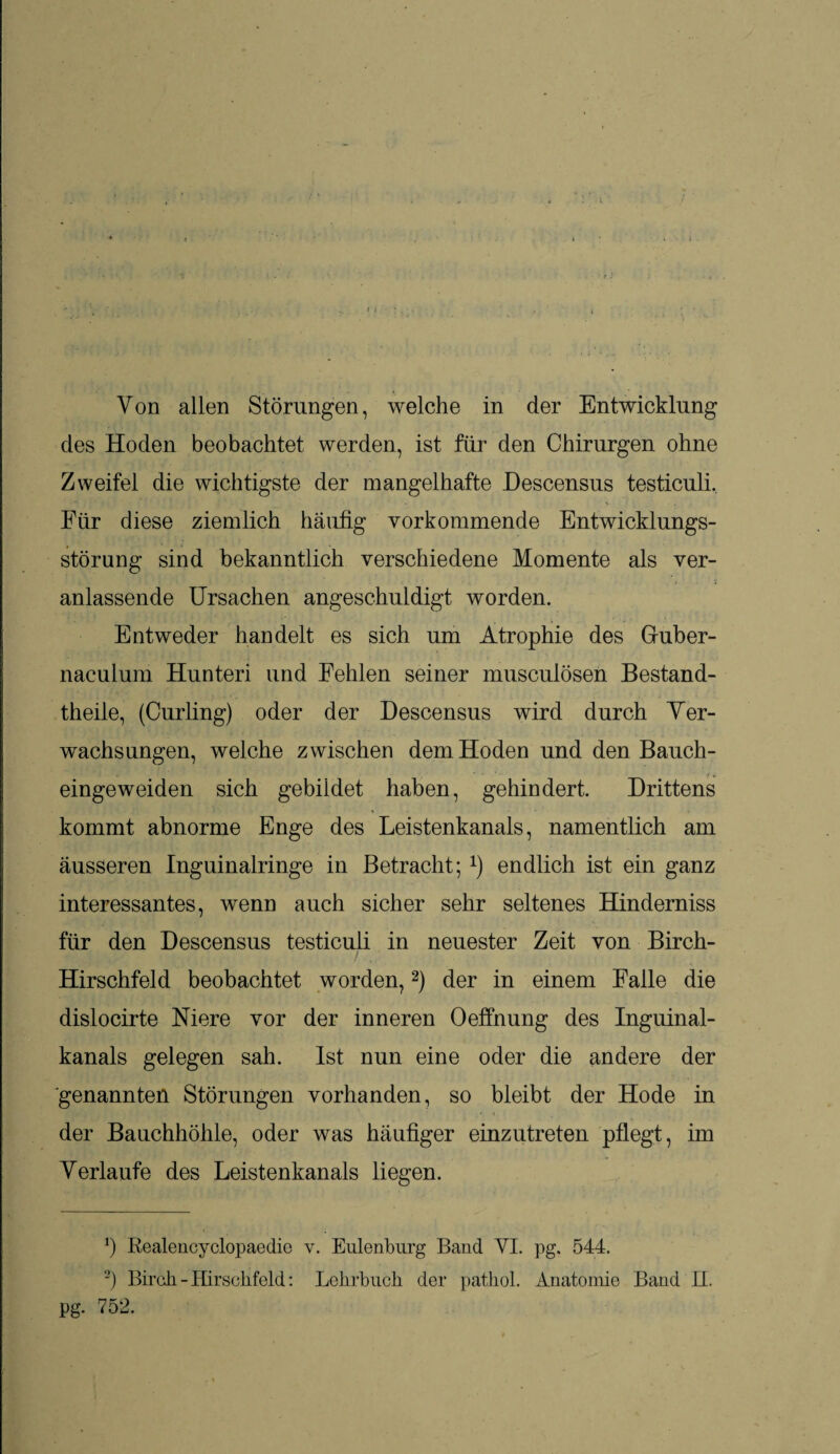 i • Von allen Störungen, welche in der Entwicklung des Hoden beobachtet werden, ist für den Chirurgen ohne Zweifel die wichtigste der mangelhafte Hescensus testiculi. Für diese ziemlich häufig vorkommende Entwicklungs¬ störung sind bekanntlich verschiedene Momente als ver¬ anlassende Ursachen angeschuldigt worden. Entweder handelt es sich um Atrophie des Guber- naculum Hunteri und Fehlen seiner musculösen Bestand¬ teile, (Curling) oder der Descensus wird durch Ver¬ wachsungen, welche zwischen dem Hoden und den Bauch- eingeweiden sich gebildet haben, gehindert. Drittens kommt abnorme Enge des Leistenkanals, namentlich am äusseren Inguinalringe in Betracht; *) endlich ist ein ganz interessantes, wenn auch sicher sehr seltenes Hinderniss für den Descensus testiculi in neuester Zeit von Birch- Hirschfeld beobachtet worden,* 2) der in einem Falle die dislocirte Niere vor der inneren Oeffnung des Inguinal¬ kanals gelegen sah. Ist nun eine oder die andere der genannten Störungen vorhanden, so bleibt der Hode in der Bauchhöhle, oder was häufiger einzutreten pflegt, im Verlaufe des Leistenkanals liegen. b Realencyclopaedie v. Eulenburg Band YI. pg. 544. 2) Birch - Hirschfeld: Lehrbuch der pathol. Anatomie Band U. pg. 752.