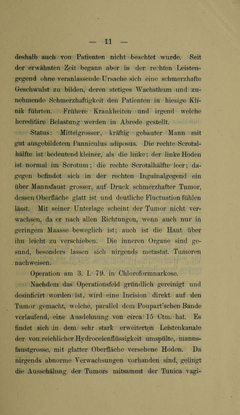 deshalb auch von Patienten nicht beachtet wurde. Seit der erwähnten Zeit «begann aber in der rechten Leisten¬ gegend ohne veranlassende Ursache sich eine schmerzhafte Geschwulst zu bilden, deren stetiges Wachsthum und zu¬ nehmende Schmerzhaftigkeit den Patienten in hiesige Kli¬ nik führten. Frühere Krankheiten -und irgend welche hereditäre Belastung werden in Abrede gestellt, Status: Mittelgrosser, kräftig gebauter Mann mit gut ausgebildetem Panniculus adiposus. Die rechte Scrotal- hälfte ist bedeutend kleiner, als die linke; der linke Hoden ist normal im Scrotum; die rechte Scrotalhälfte leer; da¬ gegen befindet sich in der rechten Inguinalgegend ein über Mannsfaust grosser, auf Druck schmerzhafter Tumor, dessen Oberfläche glatt ist und deutliche Fluctuation fühlen lässt. Mit seiner Unterlage scheint der Tumor nicht ver¬ wachsen, da er nach allen Richtungen, wenn auch nur in geringem Maasse beweglich ist; auch ist die Haut über ihn leicht zu verschieben. Die inneren Organe sind ge¬ sund, besonders lassen sich nirgends metastat. Tumoren nachweisen. Operation am 3. I. 79. in Chloroformnarkose. Nachdem das Operationsfeld gründlich gereinigt und desinficirt worden ist, wird eine Ineision direkt auf den Tumor gemacht, welche, parallel dem Poupart’schen Bande verlaufend, eine Ausdehnung von circa 15 Ctm. hat. Es findet sich in dem sehr stark erweiterten Leistenkanale der von reichlicher Hydrocelenflüssigkeit umspülte, manns¬ faustgrosse, mit glatter Oberfläche versehene Hoden. Da nirgends abnorme Verwachsungen vorhanden sind, gelingt die Ausschälung der Tumors mitsammt der Tunica vagi-