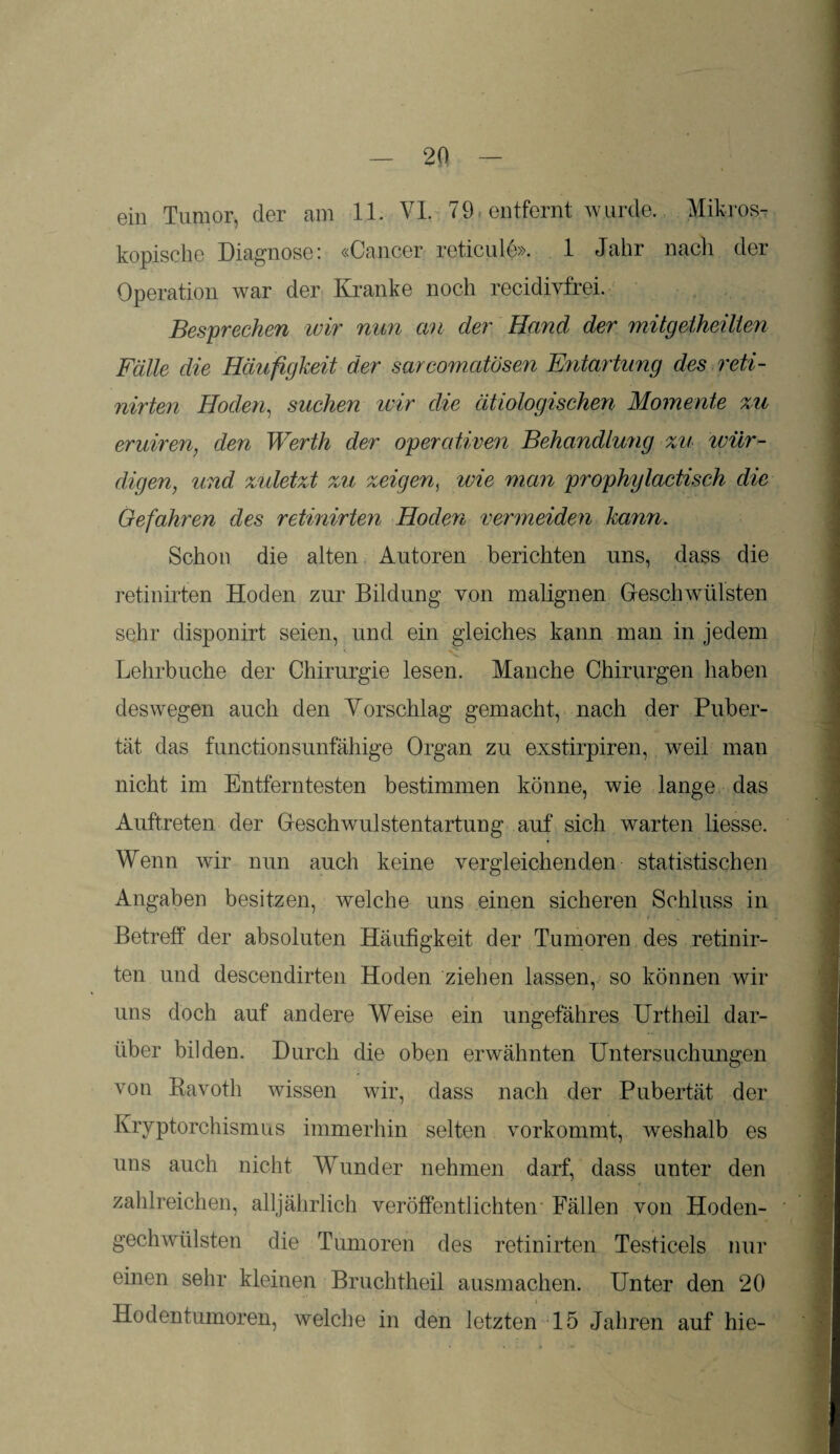 ein Tumor, der am 11. VI. 79 entfernt wurde. Mikros¬ kopische Diagnose: «Cancer reticule». 1 Jahr nach der Operation war der Kranke noch recidivfrei. Besprechen wir nun an der Hand der mitgetheillen Fälle die Häufigkeit der sarcomatösen Entartung des reti- nirten Hoden, suchen wir die ätiologischen Momente zu eruiren, den Werth der operativen Behandlung zu wür¬ digen, und zuletzt zu zweigen, wie man prophylactisch die Gefahren des retinirten Hoden vermeiden kann. Schon die alten Autoren berichten uns, dass die retinirten Hoden zur Bildung von malignen Geschwülsten sehr disponirt seien, und ein gleiches kann man in jedem Lehrbuche der Chirurgie lesen. Manche Chirurgen haben deswegen auch den Vorschlag gemacht, nach der Puber¬ tät das functionsunfähige Organ zu exstirpiren, weil man nicht im Entferntesten bestimmen könne, wie lange das Auftreten der Geschwulstentartung auf sich warten Hesse. Wenn wir nun auch keine vergleichenden statistischen Angaben besitzen, welche uns einen sicheren Schluss in Betreff der absoluten Häufigkeit der Tumoren des retinir¬ ten und descendirten Hoden ziehen lassen, so können wir uns doch auf andere Weise ein ungefähres Urtheil dar¬ über bilden. Durch die oben erwähnten Untersuchungen von Bavotli wissen wir, dass nach der Pubertät der Kryptorchismus immerhin selten vorkommt, weshalb es uns auch nicht Wunder nehmen darf, dass unter den zahlreichen, alljährlich veröffentlichten Fällen von Hoden- gechwülsten die Tumoren des retinirten Testicels nur einen sehr kleinen Bruchtheil ausmachen. Unter den 20 Hodentumoren, welche in den letzten 15 Jahren auf hie-