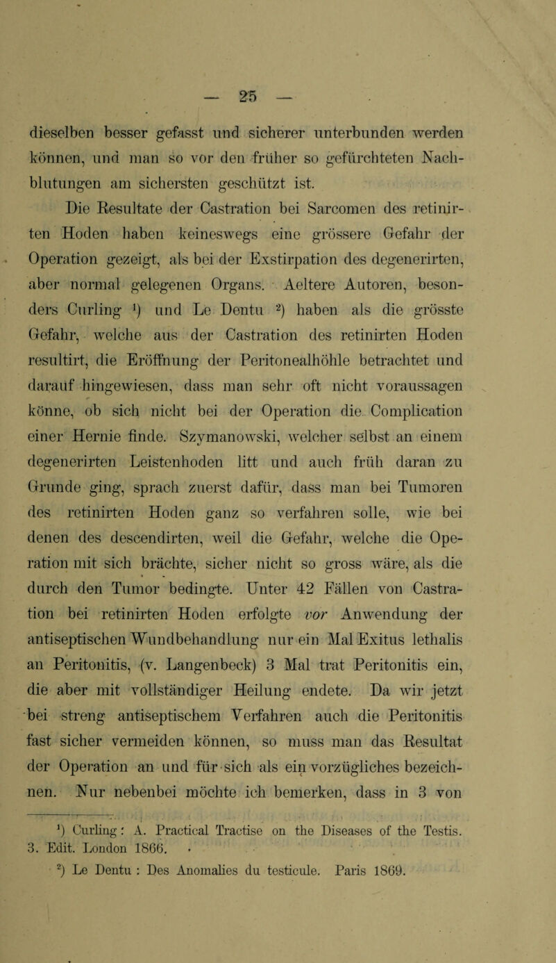 dieselben besser gefasst und sicherer unterbunden werden können, und man so vor den früher so gefürchteten Nach¬ blutungen am sichersten geschützt ist. Die Resultate der Gastration bei Sarcomen des retinir- ten Hoden haben keineswegs eine grössere Gefahr der Operation gezeigt, als bei der Exstirpation des degenerirten, aber normal gelegenen Organs. Aeltere Autoren, beson¬ ders Curling J) und Le Dentu 2) haben als die grösste Gefahr, welche aus der Castration des retinirten Hoden resultirt, die Eröffnung der Peritonealhöhle betrachtet und darauf hingewiesen, dass man sehr oft nicht Voraussagen könne, ob sich nicht bei der Operation die Complication einer Hernie finde. Szymanowski, welcher selbst an einem degenerirten Leistenhoden litt und auch früh daran zu Grunde ging, sprach zuerst dafür, dass man bei Tumoren des retinirten Hoden ganz so verfahren solle, wie bei denen des descendirten, weil die Gefahr, welche die Ope¬ ration mit sich brächte, sicher nicht so gross wäre, als die durch den Tumor bedingte. Unter 42 Fällen von Castra¬ tion bei retinirten Hoden erfolgte vor Anwendung der antiseptischen Wundbehandlung nur ein Mal Exitus lethalis an Peritonitis, (v. Langenbeck) 3 Mal trat Peritonitis ein, die aber mit vollständiger Heilung endete. Da wir jetzt 'bei streng antiseptischem Verfahren auch die Peritonitis fast sicher vermeiden können, so muss man das Resultat der Operation an und für sich als ein vorzügliches bezeich¬ nen. Nur nebenbei möchte ich bemerken, dass in 3 von J) Curling: A. Practical Tractise on the Diseases of the Testis. 3. Edit. London 1866. 2) Le Dentu : Des Anomalies du testicule. Paris 1869.