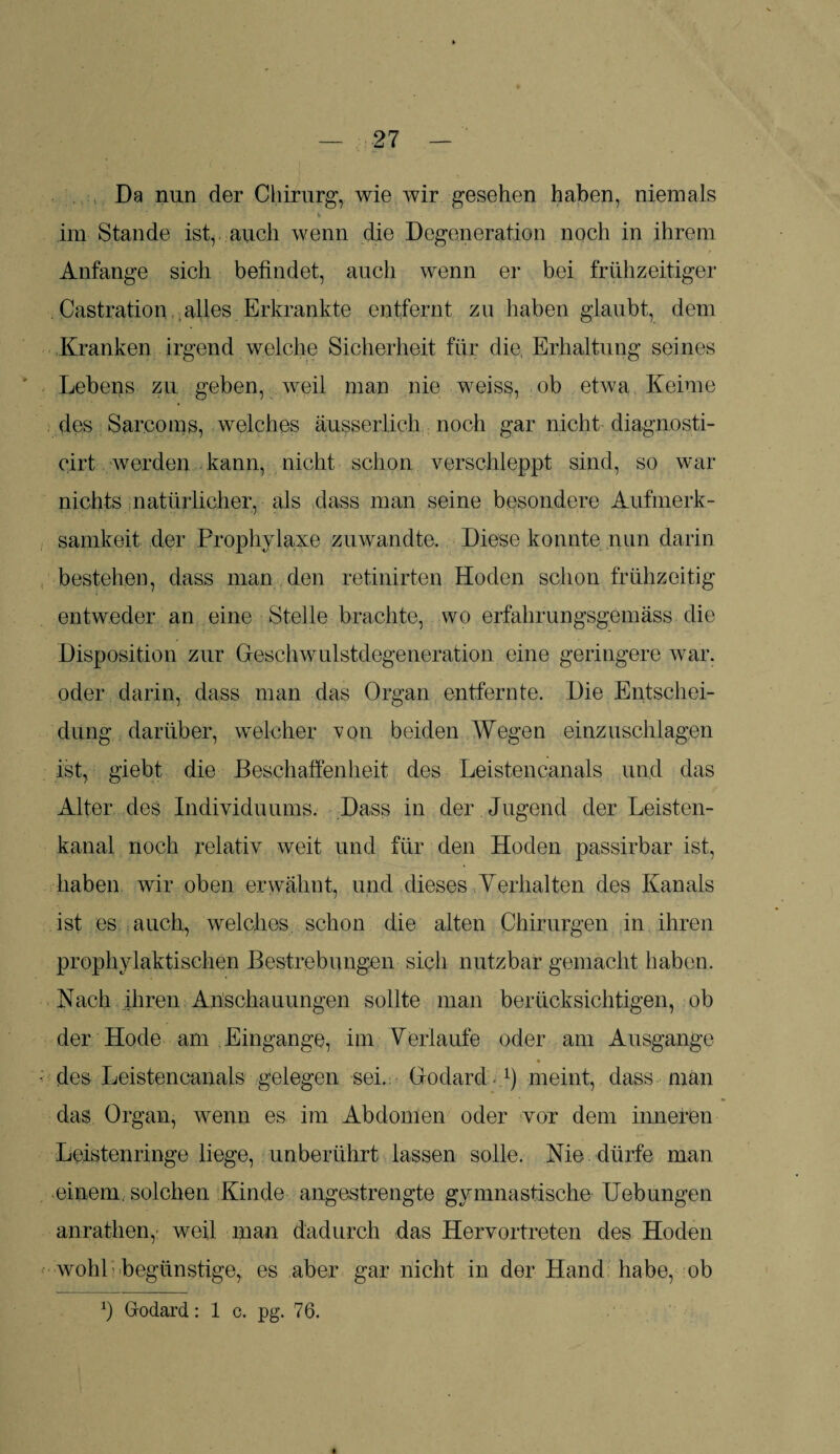 Da nun der Chirurg, wie wir gesehen haben, niemals k im Stande ist, auch wenn die Degeneration noch in ihrem 9 Anfänge sich befindet, auch wenn er bei frühzeitiger Castration alles Erkrankte entfernt zu haben glaubt, dem Kranken irgend welche Sicherheit für die, Erhaltung seines Lebens zu geben, weil man nie weiss, ob etwa Keime des Sarcoms, welches äusserlich noch gar nicht diagnosti- cirt werden kann, nicht schon verschleppt sind, so war nichts natürlicher, als dass man seine besondere Aufmerk¬ samkeit der Prophylaxe zu wandte. Diese konnte nun darin bestehen, dass man den retinirten Hoden schon frühzeitig entweder an eine Stelle brachte, wo erfahrungsgemäss die Disposition zur Geschwulstdegeneration eine geringere war, oder darin, dass man das Organ entfernte. Die Entschei¬ dung darüber, welcher von beiden Wegen einzuschlagen ist, giebt die Beschaffenheit des Leistencanals und das Alter des Individuums. Dass in der Jugend der Leisten¬ kanal noch relativ weit und für den Hoden passirbar ist, haben wir oben erwähnt, und dieses Verhalten des Kanals ist es auch, welches schon die alten Chirurgen in ihren prophylaktischen Bestrebungen sich nutzbar gemacht haben. Nach ihren Anschauungen sollte man berücksichtigen, ob der Hode am Eingänge, im Verlaufe oder am Ausgange des Leistencanals gelegen sei. Godard1) meint, dass man das Organ, wenn es im Abdomen oder vor dem inneren Leistenringe liege, unberührt lassen solle. Nie dürfe man einem, solchen Kinde angestrengte gymnastische Uebungen anrathen, weil man dadurch das Hervortreten des Hoden wohk begünstige, es aber gar nicht in der Hand habe, ob Godard: 1 c. pg. 76.