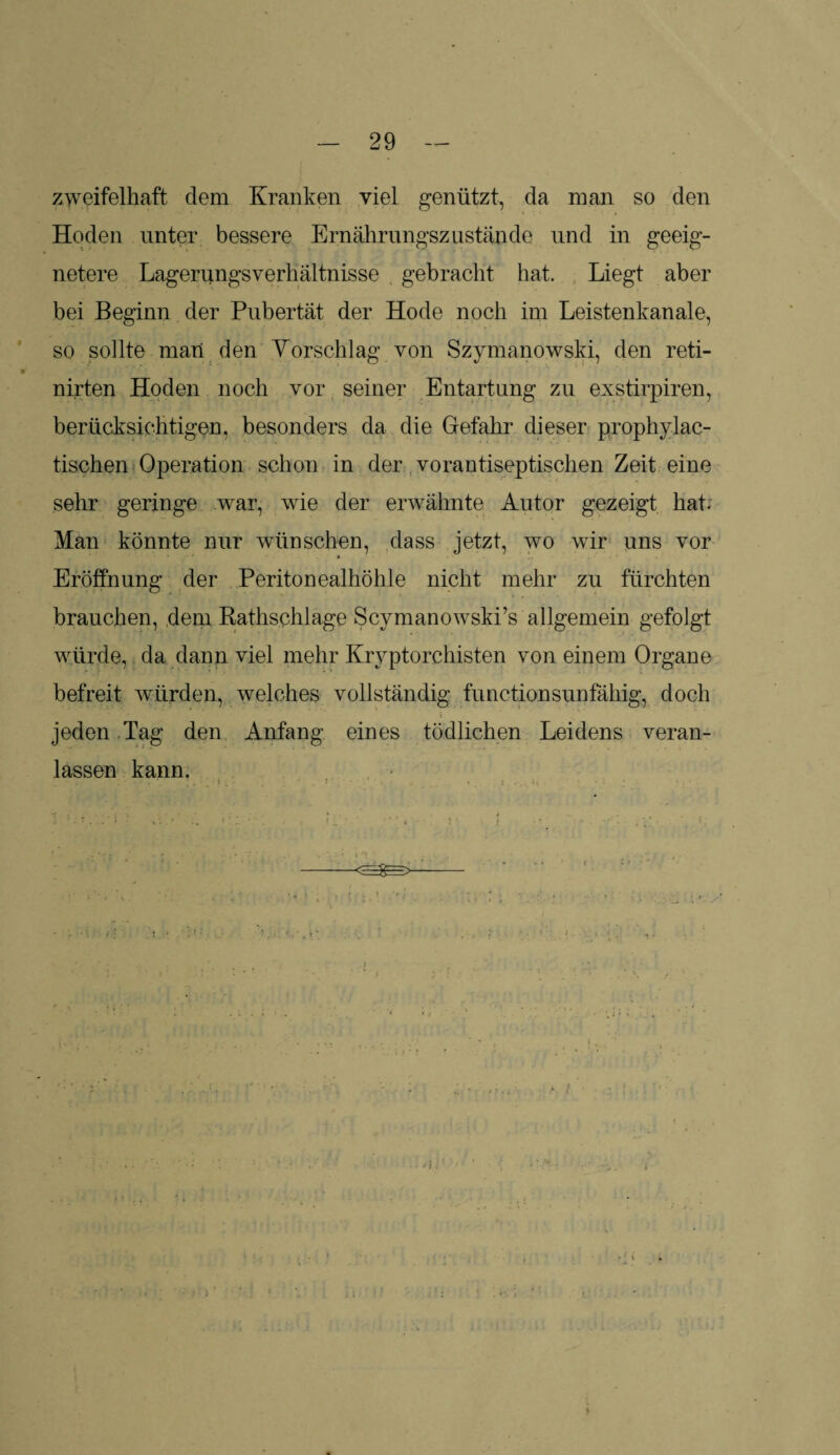 zweifelhaft dem Kranken viel genützt, da man so den Hoden unter bessere Ernährungszustände und in geeig¬ netere Lagerungsverhältnisse gebracht hat. Liegt aber bei Beginn der Pubertät der Hode noch im Leistenkanale, so sollte man den Vorschlag von Szymanowski, den reti- nirten Hoden noch vor seiner Entartung zu exstirpiren, berücksichtigen, besonders da die Gefahr dieser prophylac- tischen Operation schon in der vorantiseptischen Zeit eine sehr geringe war, wie der erwähnte Autor gezeigt hat. Man könnte nur wünschen, dass jetzt, wo wir uns vor Eröffnung der Peritonealhöhle nicht mehr zu fürchten brauchen, dem Rathschlage Scymanowski’s allgemein gefolgt würde, da dann viel mehr Kryptorchisten von einem Organe befreit würden, welches vollständig functionsunfähig, doch jeden Tag den Anfang eines tödlichen Leidens veran¬ lassen kann.