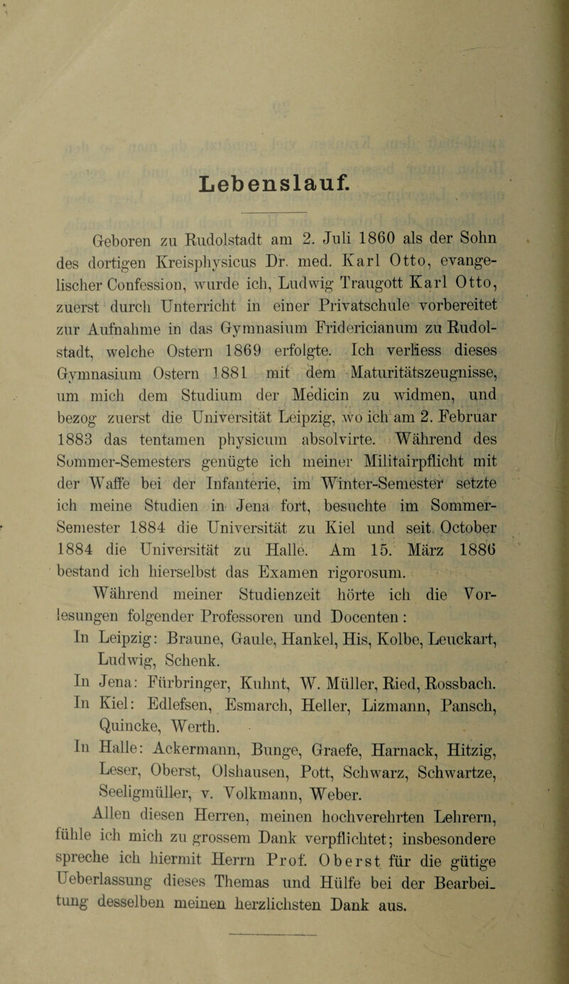 Lebenslauf. Geboren zu Rudolstadt am 2. Juli 1860 als der Sohn des dortigen Kreisphysicus Dr. med. Karl Otto, evange¬ lischer Confession, wurde ich, Ludwig Traugott Karl Otto, zuerst durch Unterricht in einer Privatschule vorbereitet zur Aufnahme in das Gymnasium Fridericianum zu Rudol¬ stadt, welche Ostern 1869 erfolgte. Ich verliess dieses Gymnasium Ostern 1881 mit dem Maturitätszeugnisse, um mich dem Studium der Medicin zu widmen, und bezog zuerst die Universität Leipzig, wo ich am 2. Februar 1883 das tentamen physicum absolvirte. Während des Sommer-Semesters genügte ich meiner Militairpflicht mit der Waffe bei der Infanterie, im Winter-Semester setzte ich meine Studien in Jena fort, besuchte im Sommer- Semester 1884 die Universität zu Kiel und seit October 1884 die Universität zu Halle. Am 15. März 1886 bestand ich hierseibst das Examen rigorosum. Während meiner Studienzeit hörte ich die Vor¬ lesungen folgender Professoren und Docenten : In Leipzig: Braune, Gaule, Hankel, His, Kolbe, Leuckart, Ludwig, Schenk. In Jena: Fürbringer, Kuhnt, W. Müller, Ried, Rossbach. In Kiel: Edlefsen, Esmarch, Heller, Lizmann, Pansch, Quincke, Werth. In Halle: Ackermann, Bunge, Graefe, Harnack, Hitzig, Leser, Oberst, Olshausen, Pott, Schwarz, Schwartze, Seeligmüller, v. Volkmann, Weber. Allen diesen Herren, meinen hochverehrten Lehrern, fühle ich mich zu grossem Dank verpflichtet; insbesondere spreche ich hiermit Herrn Prof. Oberst für die gütige üeberlassung dieses Themas und Hülfe bei der Bearbei¬ tung desselben meinen herzlichsten Dank aus.