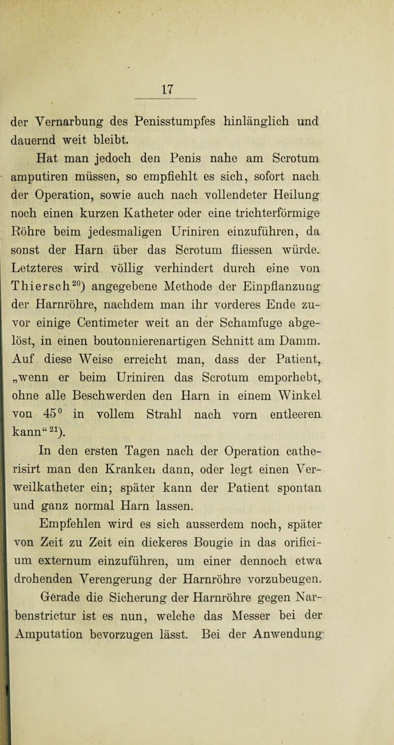 der Vernarbung des Penisstumpfes hinlänglich und dauernd weit bleibt. Hat man jedoch den Penis nahe am Scrotum ' amputiren müssen, so empfiehlt es sich, sofort nach der Operation, sowie auch nach vollendeter Heilung noch einen kurzen Katheter oder eine trichterförmige Röhre beim jedesmaligen Uriniren einzuführen, da sonst der Harn über das Scrotum fliessen würde. Letzteres wird völlig verhindert durch eine von Thier sch20) angegebene Methode der Einpflanzung der Harnröhre, nachdem man ihr vorderes Ende zu¬ vor einige Centimeter weit an der Schamfuge abge¬ löst, in einen boutonnierenartigen Schnitt am Damm. Auf diese Weise erreicht man, dass der Patient, „wenn er beim Uriniren das Scrotum emporhebt, ohne alle Beschwerden den Harn in einem Winkel von 45° in vollem Strahl nach vorn entleeren I kann“21). In den ersten Tagen nach der Operation cathe- risirt man den Kranken dann, oder legt einen Ver¬ weilkatheter ein; später kann der Patient spontan und ganz normal Harn lassen. Empfehlen wird es sich ausserdem noch, später von Zeit zu Zeit ein dickeres Bougie in das orifici- I um externum einzuführen, um einer dennoch etwa drohenden Verengerung der Harnröhre vorzubeugen. Gerade die Sicherung der Harnröhre gegen Nar- benstrictur ist es nun, welche das Messer bei der * Amputation bevorzugen lässt. Bei der Anwendung Iw |HR i