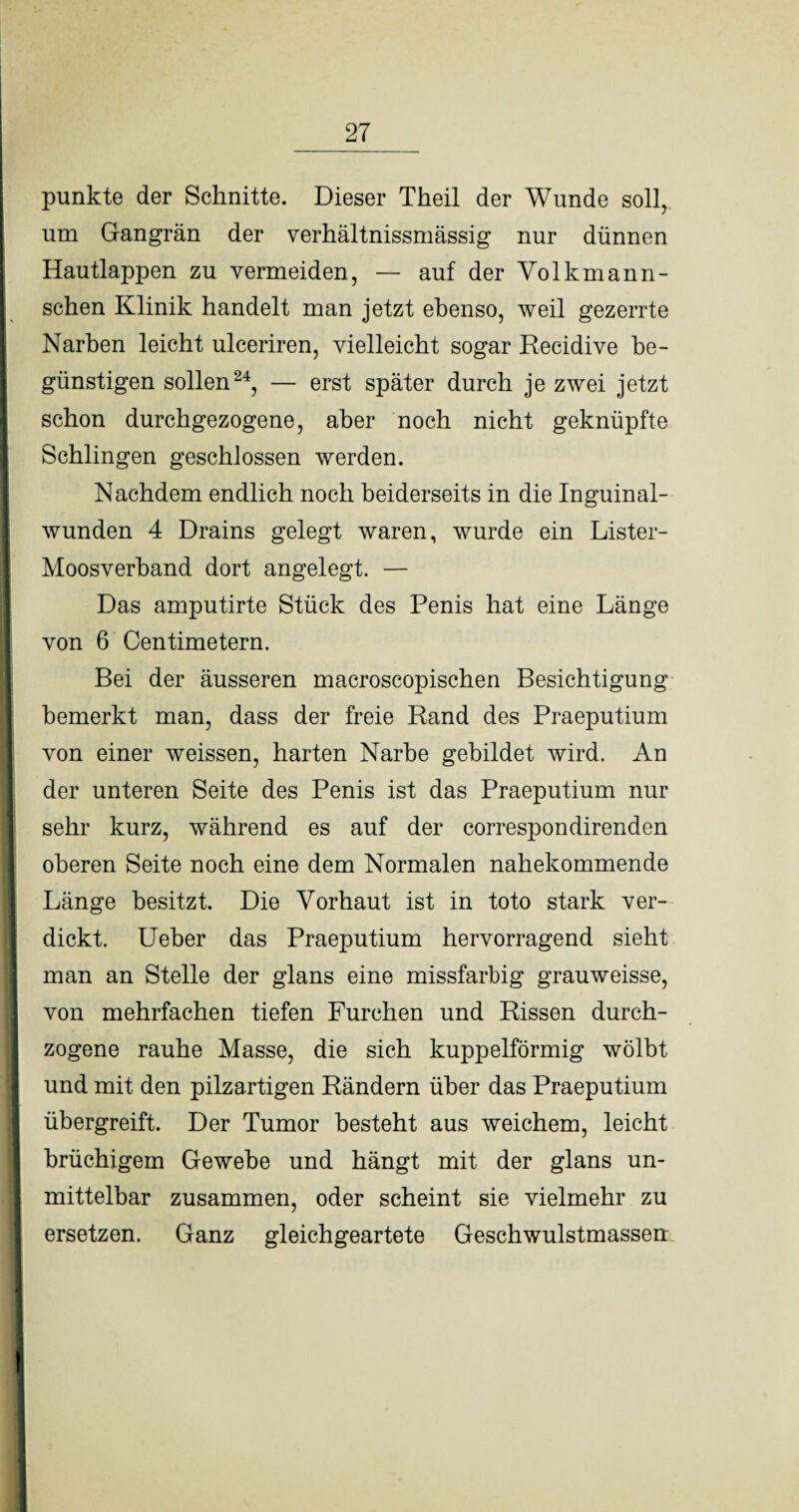 punkte der Schnitte. Dieser Theil der Wunde soll, um Gangrän der verhältnissmässig nur dünnen Hautlappen zu vermeiden, — auf der Volkmann- schen Klinik handelt man jetzt ebenso, weil gezerrte Narben leicht ulceriren, vielleicht sogar Recidive be¬ günstigen sollen24, — erst später durch je zwei jetzt schon durchgezogene, aber noch nicht geknüpfte Schlingen geschlossen werden. Nachdem endlich noch beiderseits in die Inguinal- wunden 4 Drains gelegt waren, wurde ein Lister- Moosverband dort angelegt. — Das amputirte Stück des Penis hat eine Länge von 6 Centimetern. Bei der äusseren macroscopischen Besichtigung bemerkt man, dass der freie Rand des Praeputium von einer weissen, harten Narbe gebildet wird. An der unteren Seite des Penis ist das Praeputium nur sehr kurz, während es auf der correspondirenden oberen Seite noch eine dem Normalen nahekommende Länge besitzt. Die Vorhaut ist in toto stark ver- dickt. Ueber das Praeputium hervorragend sieht | man an Stelle der glans eine missfarbig grauweisse, von mehrfachen tiefen Furchen und Rissen durch- 1 zogene rauhe Masse, die sich kuppelförmig wölbt und mit den pilzartigen Rändern über das Praeputium übergreift. Der Tumor besteht aus weichem, leicht || brüchigem Gewebe und hängt mit der glans un- | mittelbar zusammen, oder scheint sie vielmehr zu ersetzen. Ganz gleichgeartete Geschwulstmassen I I