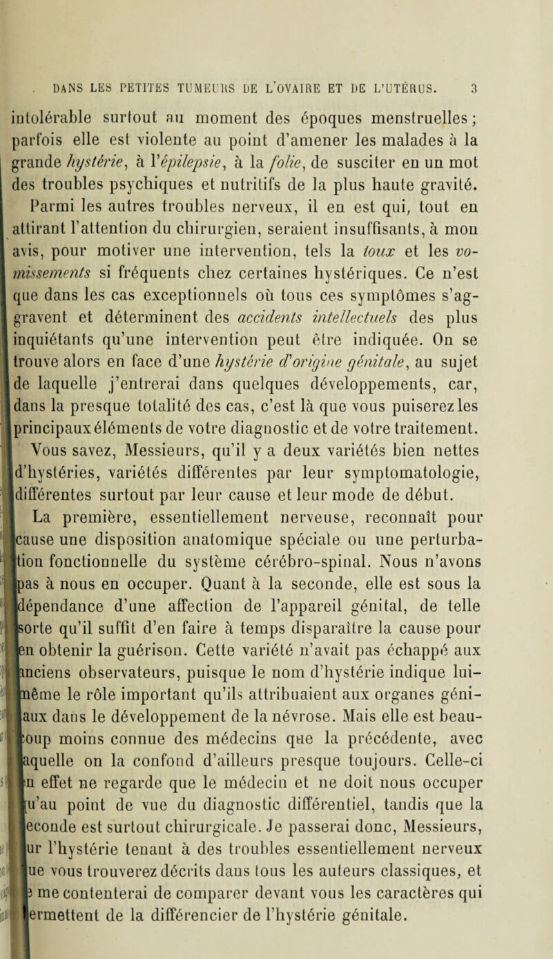 intolérable surtout au moment des époques menstruelles ; parfois elle est violente au point d’amener les malades à la grande hystérie, h Xépilepsie, à la folie, de susciter en un mot des troubles psychiques et nutritifs de la plus haute gravité. Parmi les autres troubles nerveux, il en est qui, tout en i attirant l’attention du chirurgien, seraient insuffisants, à mon avis, pour motiver une intervention, tels la toux et les vo¬ missements si fréquents chez certaines hystériques. Ce n’est que dans les cas exceptionnels où tous ces symptômes s’ag¬ gravent et déterminent des accidents intellectuels des plus inquiétants qu’une intervention peut être indiquée. On se | trouve alors en face d’une hystérie d'origine génitale, au sujet de laquelle j’entrerai dans quelques développements, car, dans la presque totalité des cas, c’est là que vous puiserez les principauxéléments de votre diagnostic et de votre traitement. Vous savez, Messieurs, qu’il y a deux variétés bien nettes d’hystéries, variétés différentes par leur symptomatologie, jdifférentes surtout par leur cause et leur mode de début. 1 La première, essentiellement nerveuse, reconnaît pour [cause une disposition anatomique spéciale ou une perturba¬ tion fonctionnelle du système cérébro-spinal. Nous n’avons [pas à nous en occuper. Quant à la seconde, elle est sous la [dépendance d’une affection de l’appareil génital, de telle jsorte qu’il suffit d’en faire à temps disparaître la cause pour bn obtenir la guérison. Cette variété n’avait pas échappé aux anciens observateurs, puisque le nom d’hystérie indique lui- même le rôle important qu’ils attribuaient aux organes géni¬ aux dans le développement de la névrose. Mais elle est beau¬ coup moins connue des médecins que la précédente, avec pquelle on la confond d’ailleurs presque toujours. Celle-ci pu effet ne regarde que le médecin et ne doit nous occuper jtu’au point de vue du diagnostic différentiel, tandis que la econde est surtout chirurgicale. Je passerai donc, Messieurs, ur l’hystérie teuaut à des troubles essentiellement nerveux lue vous trouverez décrits daus tous les auteurs classiques, et |3 me contenterai de comparer devant vous les caractères qui >Hermettent de la différencier de l’hystérie génitale.