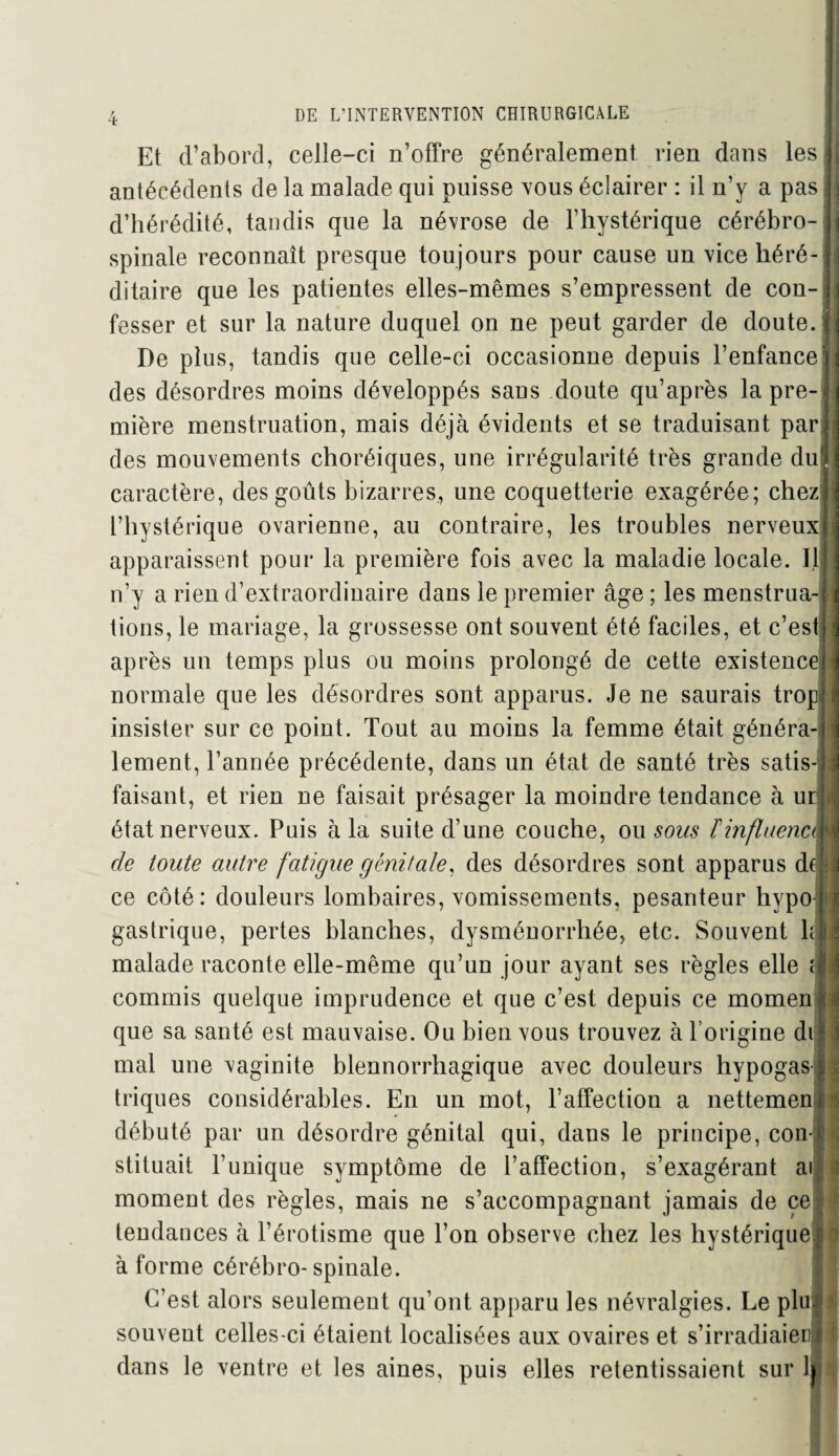 Et d’abord, celle-ci n’offre généralement rien dans les antécédents de la malade qui puisse vous éclairer : il n’y a pas d’hérédité, tandis que la névrose de l’hystérique cérébro- spinale reconnaît presque toujours pour cause un vice héré¬ ditaire que les patientes elles-mêmes s’empressent de con¬ fesser et sur la nature duquel on ne peut garder de doute. De plus, tandis que celle-ci occasionne depuis l’enfance des désordres moins développés sans doute qu’après la pre¬ mière menstruation, mais déjà évidents et se traduisant par des mouvements choréiques, une irrégularité très grande du caractère, des goûts bizarres, une coquetterie exagérée; chez l’hystérique ovarienne, au contraire, les troubles nerveux apparaissent pour la première fois avec la maladie locale. Il n’y a rien d’extraordinaire dans le premier âge ; les menstrua¬ tions, le mariage, la grossesse ont souvent été faciles, et c’est après un temps plus ou moins prolongé de cette existence normale que les désordres sont apparus. Je ne saurais trop insister sur ce point. Tout au moins la femme était généra¬ lement, l’année précédente, dans un état de santé très satis¬ faisant, et rien ne faisait présager la moindre tendance à ur état nerveux. Puis à la suite d’une couche, ou sous Finfluence de toute autre fatigue génitale, des désordres sont apparus de ce côté: douleurs lombaires, vomissements, pesanteur hypo gastrique, pertes blanches, dysménorrhée, etc. Souvent h malade raconte elle-même qu’un jour ayant ses règles elle f commis quelque imprudence et que c’est depuis ce momen que sa santé est mauvaise. Ou bien vous trouvez à l’origine di mal une vaginite blennorrhagique avec douleurs hypogas triques considérables. En un mot, l’affection a nettemen débuté par un désordre génital qui, dans le principe, con¬ stituait Punique symptôme de l’affection, s’exagérant ai moment des règles, mais ne s’accompagnant jamais de ce tendances à l’érotisme que l’on observe chez les hystérique à forme cérébro-spinale. C’est alors seulement qu’ont apparu les névralgies. Le plu souvent celles-ci étaient localisées aux ovaires et s’irradiaier; dans le ventre et les aines, puis elles retentissaient sur 1