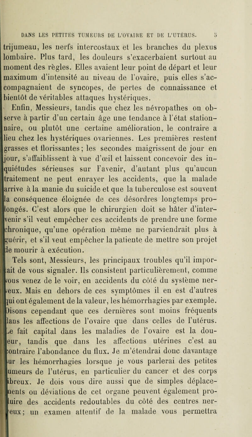 trijumeau, les nerfs intercostaux et les branches du plexus lombaire. Plus tard, les douleurs s’exacerbaient surtout au moment des règles. Elles avaient leur point de départ et leur maximum d’intensité au niveau de l’ovaire, puis elles s’ac- I compagnaient de syncopes, de pertes de connaissance et [bientôt de véritables attaques hystériques. Enfin, Messieurs, tandis que chez les névropathes on ob- Iserve à partir d’un certain âge une tendance à l’état station- Jnaire, ou plutôt une certaine amélioration, le contraire a jlieu chez les hystériques ovariennes. Les premières restent ■ grasses et florissantes; les secondes maigrissent de jour en ■jour, s’affaiblissent à vue d’œil et laissent concevoir des in- jquiétudes sérieuses sur l’avenir, d’autant plus qu’aucun Itraitement ne peut enrayer les accidents, que la malade «arrive à la manie du suicide et que la tuberculose est souvent lia conséquence éloignée de ces désordres lougtemps pro¬ longés. C’est alors que le chirurgien doit se hâter d’inter- flvenir s’il veut empêcher ces accidents de prendre une forme «chronique, qu’une opération même ne parviendrait plus à ■guérir, et s’il veut empêcher la patiente de mettre son projet lie mourir à exécution. Tels sont, Messieurs, les principaux troubles qu’il impor¬ tait de vous signaler. Ils consistent particulièrement, comme vous venez de le voir, en accidents du côlé du système ner¬ veux. Mais en dehors de ces symptômes il en est d’autres Lui ont également de la valeur, les hémorrhagies par exemple, bisons cependant que ces dernières sont moins fréquents Jlaus les affections de l’ovaire que dans celles de l’utérus. JLe fait capital dans les maladies de l’ovaire est la dou¬ leur, tandis que dans les affections utérines c’est au contraire l’abondance du flux. Je m’étendrai donc davantage |ur les hémorrhagies lorsque je vous parlerai des petites lumeurs de l’utérus, en particulier du cancer et des corps fibreux. Je dois vous dire aussi que de simples déplace¬ ments ou déviations de cet organe peuvent également pro¬ duire des accidents redoutables du côté des centres ner- I Jeux; un examen attentif de la malade vous permettra