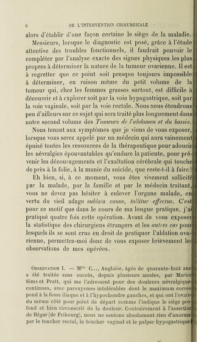 alors d’établir d’une façon certaine le siège de la maladie. Messieurs, lorsque le diagnostic est posé, grâce à l’étude attentive des troubles fonctionnels, il faudrait pouvoir le compléter par l’analyse exacte des signes physiques les plus propres à déterminer la nature de la tumeur ovarienne. Il est à regretter que ce point soit presque toujours impossible à déterminer, en raison même du petit volume de la tumeur qui, chez les femmes grasses surtout, est difficile à découvrir et à explorer soit par la voie hypogastrique, soit par la voie vaginale, soit par la voie rectale. Nous nous étendrons peu d’ailleurs sur ce sujet qui sera traité plus longuement dans notre second volume des Tumeurs de F abdomen et du bassin. Nous tenant aux symptômes que je viens de vous exposer, lorsque vous serez appelé par un médecin qui aura vainement épuisé toutes les ressources de la thérapeutique pour adoucir les névralgies épouvantables qu’endure la patiente, pour pré¬ venir les découragements et l’exaltation cérébrale qui louche de près à la folie, à la manie du suicide, que reste-t-il à faire? Eh bien, si, à ce moment, vous êtes vivement sollicité par la malade, par la famille et par le médecin traitant, vous ne devez pas hésiter à enlever l’organe malade, e vertu du vieil adage sublala causa, tollitur effectus. C’est pour ce motif que dans le cours de ma longue pratique, j’ai pratiqué quatre fois cette opération. Avant de vous exposer la statistique des chirurgiens étrangers et les autres cas pour lesquels ils se sont crus en droit de pratiquer l’ablation ova-i rienne, permettez-moi donc de vous exposer brièvement le observations de mes opérées. Observation I. — Mlle G..., Anglaise, âgée de quarante-huit ans] a été traitée sans succès, depuis plusieurs années, par Marioiî Sims et Pratt, qui me l’adressent pour des douleurs névralgique:! continues, avec paroxysmes intolérables dont le maximum corresl pond à la fosse iliaque et à l’hypochondre gauches, et qui ont l’ovairij du même côté pour point de départ comme l’indique le siège pro¬ fond et bien circonscrit de la douleur. Contrairement à l’assertioil de Ilégar (de Fribourg), nous ne sentons absolument rien d’anorma par le toucher rectal, le toucher vaginal et le palper hypogastrique]