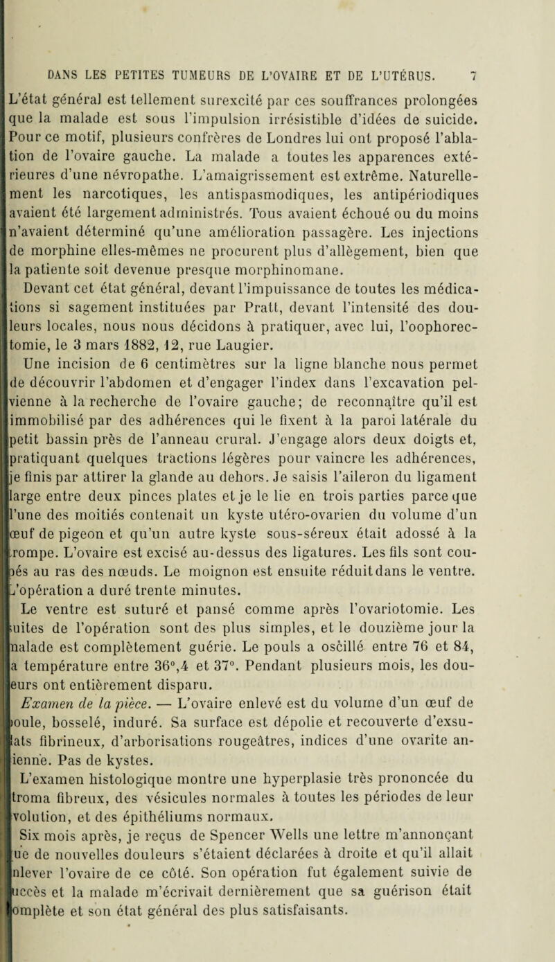 —Il L’état généra] est tellement surexcité par ces souffrances prolongées que la malade est sous l’impulsion irrésistible d’idées de suicide. Pour ce motif, plusieurs confrères de Londres lui ont proposé l’abla¬ tion de l’ovaire gauche. La malade a toutes les apparences exté¬ rieures d’une névropathe. L’amaigrissement est extrême. Naturelle¬ ment les narcotiques, les antispasmodiques, les antipériodiques avaient été largement administrés. Tous avaient échoué ou du moins n’avaient déterminé qu’une amélioration passagère. Les injections de morphine elles-mêmes ne procurent plus d’allègement, bien que la patiente soit devenue presque morphinomane. Devant cet état général, devant l’impuissance de toutes les médica¬ tions si sagement instituées par Pratt, devant l’intensité des dou¬ leurs locales, nous nous décidons à pratiquer, avec lui, l’oophorec¬ tomie, le 3 mars 1882, 12, rue Laugier. Une incision de 6 centimètres sur la ligne blanche nous permet | de découvrir l’abdomen et d’engager l’index dans l’excavation pel- | vienne à la recherche de l’ovaire gauche; de reconnaître qu’il est i immobilisé par des adhérences qui le fixent à la paroi latérale du I[petit bassin près de l’anneau crural. J’engage alors deux doigts et, I pratiquant quelques tractions légères pour vaincre les adhérences, je finis par attirer la glande au dehors. Je saisis l’aileron du ligament large entre deux pinces plates et je le lie en trois parties parce que l’une des moitiés contenait un kyste utéro-ovarien du volume d’un jœuf de pigeon et qu’un autre kyste sous-séreux était adossé à la [rompe. L’ovaire est excisé au-dessus des ligatures. Les fils sont cou- Ibés au ras des nœuds. Le moignon est ensuite réduit dans le ventre. B ^opération a duré trente minutes. Le ventre est suturé et pansé comme après l’ovariotomie. Les ! mites de l’opération sont des plus simples, et le douzième jour la naïade est complètement guérie. Le pouls a oscillé entre 76 et 84, a température entre 36°,4 et 37°. Pendant plusieurs mois, les dou- lj eurs ont entièrement disparu. Examen de la pièce. — L’ovaire enlevé est du volume d’un œuf de I joule, bosselé, induré. Sa surface est dépolie et recouverte d’exsu- | lats fibrineux, d’arborisations rougeâtres, indices d’une ovarite an- ienrie. Pas de kystes. L’examen histologique montre une hyperplasie très prononcée du troma fibreux, des vésicules normales à toutes les périodes de leur Tvolution, et des épithéliums normaux. Six mois après, je reçus de Spencer Wells une lettre m’annonçant lue de nouvelles douleurs s’étaient déclarées à droite et qu’il allait Inlever l’ovaire de ce côté. Son opération fut également suivie de ■uccès et la malade m’écrivait dernièrement que sa guérison était 'lomplète et son état général des plus satisfaisants.