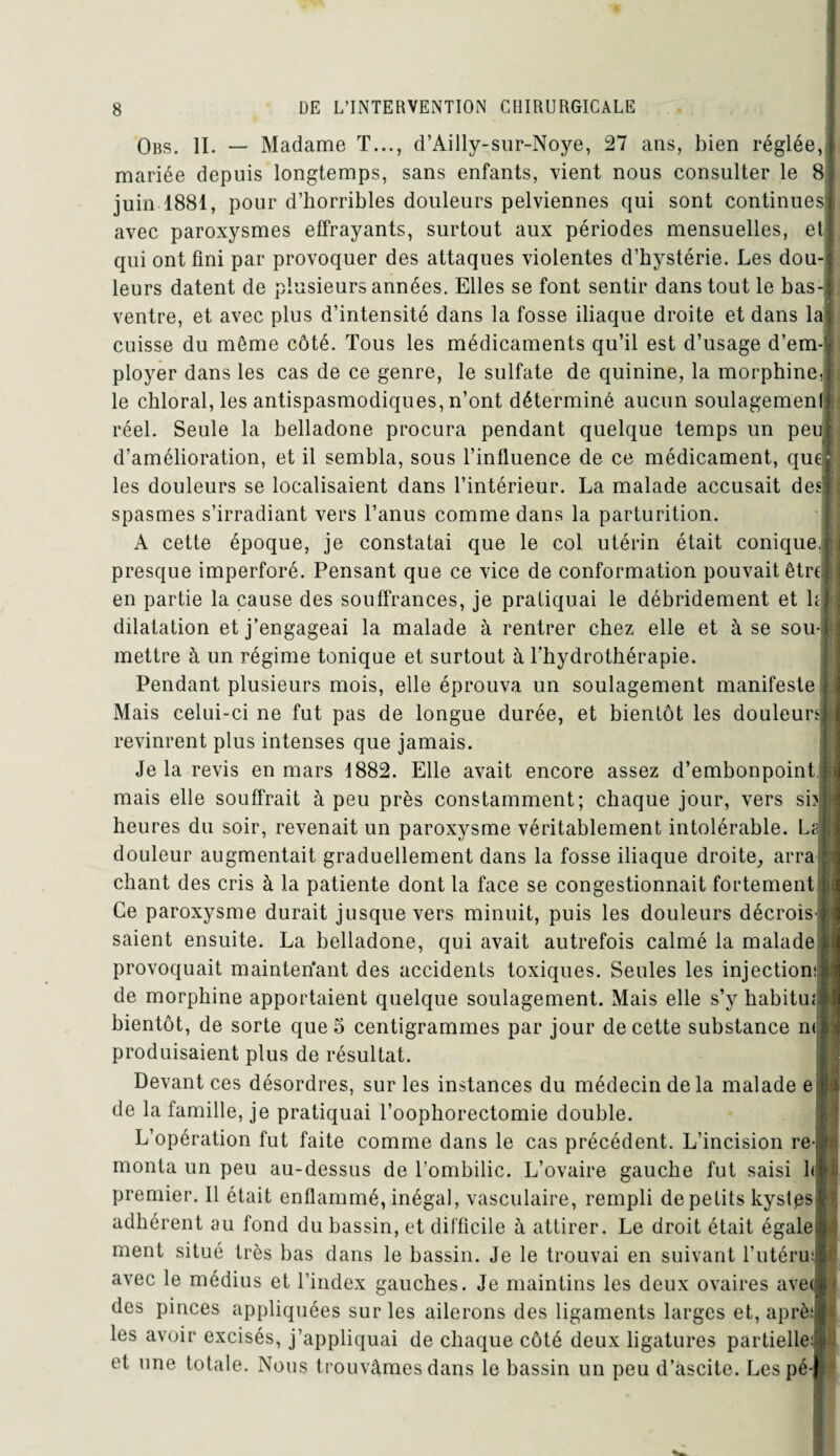 Obs. II. — Madame T..., d’Ailly-sur-Noye, 27 ans, bien réglée, mariée depuis longtemps, sans enfants, vient nous consulter le 8 juin 1881, pour d’horribles douleurs pelviennes qui sont continues! avec paroxysmes effrayants, surtout aux périodes mensuelles, et qui ont fini par provoquer des attaques violentes d’hystérie. Les dou¬ leurs datent de plusieurs années. Elles se font sentir dans tout le bas- ventre, et avec plus d’intensité dans la fosse iliaque droite et dans la cuisse du même côté. Tous les médicaments qu’il est d’usage d’em-i ployer dans les cas de ce genre, le sulfate de quinine, la morphine, le chloral, les antispasmodiques, n’ont déterminé aucun soulagement réel. Seule la belladone procura pendant quelque temps un peu d’amélioration, et il sembla, sous l’influence de ce médicament, que les douleurs se localisaient dans l’intérieur. La malade accusait des spasmes s’irradiant vers l’anus comme dans la parturition. A cette époque, je constatai que le col utérin était conique, presque imperforé. Pensant que ce vice de conformation pouvait être en partie la cause des souffrances, je pratiquai le débridement et h dilatation et j’engageai la malade à rentrer chez elle et à se sou¬ mettre à un régime tonique et surtout à l’hydrothérapie. Pendant plusieurs mois, elle éprouva un soulagement manifeste j Mais celui-ci ne fut pas de longue durée, et bientôt les douleurs! revinrent plus intenses que jamais. Je la revis en mars 1882. Elle avait encore assez d’embonpoint, j: mais elle souffrait à peu près constamment; chaque jour, vers sbfe heures du soir, revenait un paroxysme véritablement intolérable. La! douleur augmentait graduellement dans la fosse iliaque droite, arra j chant des cris à la patiente dont la face se congestionnait fortement ji Ce paroxysme durait jusque vers minuit, puis les douleurs décrois l saient ensuite. La belladone, qui avait autrefois calmé la malade ! provoquait maintenant des accidents toxiques. Seules les injection!* de morphine apportaient quelque soulagement. Mais elle s’y habituel bientôt, de sorte que 5 centigrammes par jour de cette substance ml produisaient plus de résultat. Devant ces désordres, sur les instances du médecin de la malade e | de la famille, je pratiquai l’oophorectomie double. L’opération fut faite comme dans le cas précédent. L’incision rel monta un peu au-dessus de l’ombilic. L’ovaire gauche fut saisi fit premier. Il était enflammé, inégal, vasculaire, rempli de petits kystpsi adhérent au fond du bassin, et difficile à attirer. Le droit était égale.!: ment situé très bas dans le bassin. Je le trouvai en suivant l’utéruJ avec le médius et l’index gauches. Je maintins les deux ovaires ave(| des pinces appliquées sur les ailerons des ligaments larges et, aprè! les avoir excisés, j’appliquai de chaque côté deux ligatures partielle:!] et une totale. Nous trouvâmes dans le bassin un peu d’ascite. Les pé-fe