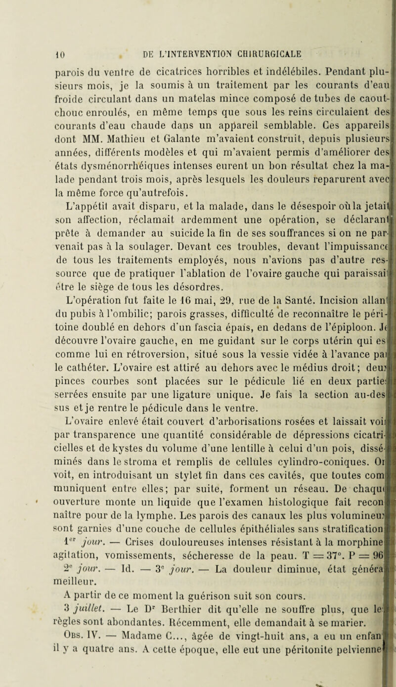 parois du ventre de cicatrices horribles et indélébiles. Pendant plu¬ sieurs mois, je la soumis à un traitement par les courants d’eau froide circulant dans un matelas mince composé de tubes de caout¬ chouc enroulés, en même temps que sous les reins circulaient des courants d’eau chaude dans un appareil semblable. Ces appareils dont MM. Mathieu et Galante m’avaient construit, depuis plusieurs années, différents modèles et qui m’avaient permis d’améliorer des états dysménorrhéiques intenses eurent un bon résultat chez la ma¬ lade pendant trois mois, après lesquels les douleurs reparurent avec la même force qu’autrefois. L’appétit avait disparu, et la malade, dans le désespoir où la jetait son affection, réclamait ardemment une opération, se déclaranl prête à demander au suicide la fin de ses souffrances si on ne par¬ venait pas à la soulager. Devant ces troubles, devant l’impuissance de tous les traitements employés, nous n’avions pas d’autre res¬ source que de pratiquer l’ablation de l’ovaire gauche qui paraissaii être le siège de tous les désordres. L’opération fut faite le 16 mai, 29, rue de la Santé. Incision allant du pubis à l’ombilic; parois grasses, difficulté de reconnaître le péri¬ toine doublé en dehors d'un fascia épais, en dedans de l’épiploon. Jt découvre l’ovaire gauche, en me guidant sur le corps utérin qui esj comme lui en rétroversion, situé sous la vessie vidée à l’avance pai le cathéter. L’ovaire est attiré au dehors avec le médius droit; deux pinces courbes sont placées sur le pédicule lié en deux partie: serrées ensuite par une ligature unique. Je fais la section au-des sus et je rentre le pédicule dans le ventre. L’ovaire enlevé était couvert d’arborisations rosées et laissait voii il par transparence une quantité considérable de dépressions cicatri cielles et de kystes du volume d’une lentille h celui d’un pois, dissé¬ minés dans le stroma et remplis de cellules cylindro-coniques. Oi voit, en introduisant un stylet fin dans ces cavités, que toutes com muniquent entre elles; par suite, forment un réseau. De chaqui ouverture monte un liquide que l’examen histologique fait recon naître pour de la lymphe. Les parois des canaux les plus volumineux | sont garnies d’une couche de cellules épithéliales sans stratification ? $ 1er jour. — Grises douloureuses intenses résistant à la morphine agitation, vomissements, sécheresse de la peau. T =37°. P = 96 2e jour. — Id. — 3e jour. — La douleur diminue, état généra meilleur. A partir de ce moment la guérison suit son cours. 3 juillet. — Le Dr Berthier dit qu’elle ne souffre plus, que le règles sont abondantes. Récemment, elle demandait à se marier. Obs. IV. — Madame G..., âgée de vingt-huit ans, a eu un enfan il y a quatre ans. A cette époque, elle eut une péritonite pelvienne $