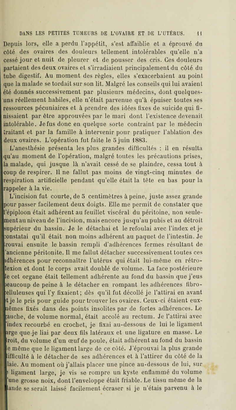 Depuis lors, elle a perdu l’appétit, s’est affaiblie et a éprouvé du côté des ovaires des douleurs tellement intolérables qu’elle n’a cessé jour et nuit de pleurer et de pousser des cris. Ces douleurs partaient des deux ovaires et s’irradiaient principalement du côté du tube digestif. Au moment des règles, elles s’exacerbaient au point que la malade se tordait sur son lit. Malgré les conseils qui lui avaient été donnés successivement par plusieurs médecins, dont quelques- uns réellement habiles, elle n’était parvenue qu’à épuiser toutes ses ressources pécuniaires et à prendre des idées fixes de suicide qui fi¬ nissaient par être approuvées par le mari dont l’existence devenait intolérable. Je fus donc en quelque sorte contraint par le médecin traitant et par la famille à intervenir pour pratiquer l’ablation des deux ovaires. L’opération fut faite le 5 juin 1883. L’anesthésie présenta les plus grandes difficultés : il en résulta |qu’au moment de l’opération, malgré toutes les précautions prises, la malade, qui jusque là n’avait cessé de se plaindre, cessa tout à coup de respirer. Il ne fallut pas moins de vingt-cinq minutes de respiration artificielle pendant qu’elle était la tête en bas pour la [rappeler à la vie. L’incision fut courte, de 5 centimètres à peine, juste assez grande Ipour passer facilement deux doigts. Elle me permit de constater que [l’épiploon était adhérent au feuillet viscéral du péritoine, non seule- Imentau niveau de l’incision, mais encore jusqu’au pubis et au détroit [supérieur du bassin. Je le détachai et le refoulai avec l’index et je constatai qu’il était non moins adhérent au paquet de l’intestin. Je trouvai ensuite le bassin rempli d’adhérences fermes résultant de l’ancienne péritonite. Il me fallut détacher successivement toutes ces lidhérences pour reconnaître l'utérus qui était lui-même en rétro- llexion et dont le corps avait doublé de volume. La face postérieure Ile cet organe était tellement adhérente au fond du bassin que j’eus beaucoup de peine à le détacher en rompant les adhérences fibro- plluleuses qui l’y fixaient; dès qu’il fut décollé je l’attirai en avant lt je le pris pour guide pour trouver les ovaires. Ceux-ci étaient eux- Inêmes fixés dans des points insolites par de fortes adhérences. Le fauche, de volume normal, était accolé au rectum. Je l’attirai avec l’index recourbé en crochet, je fixai au-dessous de lui le ligament large que je liai par deux fils latéraux et une ligature en masse. Le iroit, du volume d’un œuf de poule, était adhérent au fond du bassin le même que le ligament large de ce côté. J’éprouvai la plus grande ■ifficulté à le détacher de ses adhérences et à l’attirer du côté de la «laie. Au moment où j’allais placer une pince au-dessous de lui, sur ■3 ligament large, je vis se rompre un kyste enflammé du volume l’une grosse noix, dont l’enveloppe était friable. Le tissu même de la lande se serait laissé facilement écraser si je n’étais parvenu à le