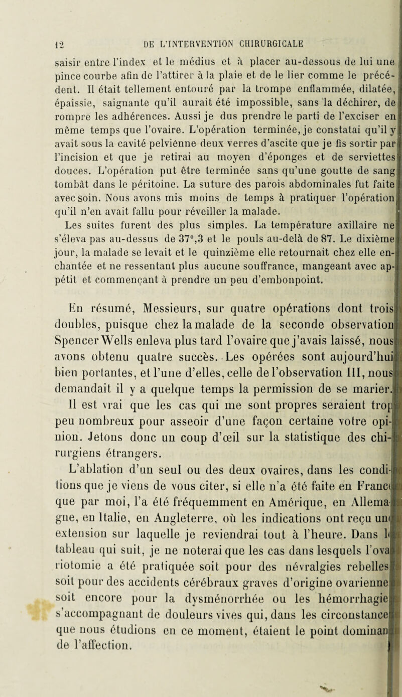 saisir entre l’index et le médius et à placer au-dessous de lui une pince courbe afin de l’attirer à la plaie et de le lier comme le précé¬ dent. 11 était tellement entouré par la trompe enflammée, dilatée, épaissie, saignante qu’il aurait été impossible, sans la déchirer, de rompre les adhérences. Aussi je dus prendre le parti de l’exciser en même temps que l’ovaire. L’opération terminée, je constatai qu’il y avait sous la cavité pelviênne deux verres d’ascite que je fis sortir par l’incision et que je retirai au moyen d’éponges et de serviettes douces. L’opération put être terminée sans qu’une goutte de sang tombât dans le péritoine. La suture des parois abdominales fut faite avec soin. Nous avons mis moins de temps à pratiquer l’opération qu’il n’en avait fallu pour réveiller la malade. Les suites furent des plus simples. La température axillaire ne s’éleva pas au-dessus de 37°,3 et le pouls au-delà de 87. Le dixième jour, la malade se levait et le quinzième elle retournait chez elle en¬ chantée et ne ressentant plus aucune souffrance, mangeant avec ap pétit et commençant à prendre un peu d’embonpoint. En résumé, Messieurs, sur quatre opérations dont trois: doubles, puisque chez la malade de la seconde observatioi Spencer Wells enleva plus tard l’ovaire que j’avais laissé, nous; avons obtenu quatre succès. Les opérées sont aujourd’hui; bien portantes, et l’une d’elles, celle de l’observation 111, nous: demandait il y a quelque temps la permission de se marier.!] 11 est vrai que les cas qui me sont propres seraient trop] peu nombreux pour asseoir d’une façon certaine votre opi¬ nion. Jetons donc un coup d’œil sur la statistique des chi-j rurgiens étrangers. L’ablation d’un seul ou des deux ovaires, dans les condi¬ tions que je viens de vous citer, si elle n’a été faite en Franc* que par moi, l’a été fréquemment en Amérique, en Allema gne, en Italie, en Angleterre, où les indications ont reçu uni extension sur laquelle je reviendrai tout à l’heure. Dans l| tableau qui suit, je ne noterai que les cas dans lesquels l’ovaj riotomie a été pratiquée soit pour des névralgies rebelles! soit pour des accidents cérébraux graves d’origine ovarienne soit encore pour la dysménorrhée ou les hémorrhagie s’accompagnant de douleurs vives qui, dans les circonstance: que nous étudions en ce moment, étaient le point dominai! de l’atfection.