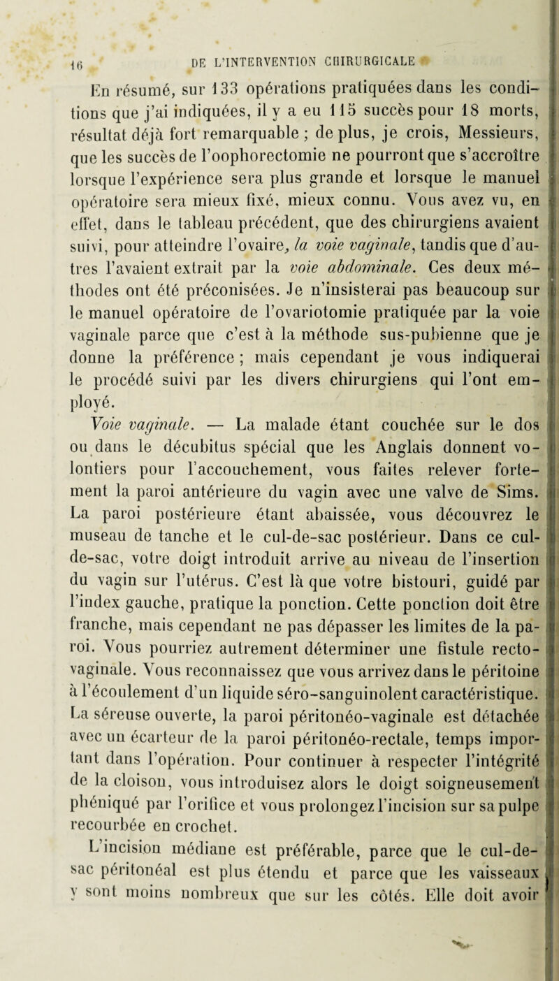 En résumé, sur 133 opérations pratiquées dans les condi¬ tions que j’ai indiquées, il y a eu 115 succès pour 18 morts, résultat déjà fort remarquable; déplus, je crois, Messieurs, que les succès de l’oophorectomie ne pourront que s’accroître lorsque l’expérience sera plus grande et lorsque le manuel opératoire sera mieux fixé, mieux connu. Vous avez vu, en effet, dans le tableau précédent, que des chirurgiens avaient suivi, pour atteindre l’ovaire, la voie vaginale, tandis que d’au¬ tres l’avaient extrait par la voie abdominale. Ces deux mé- j thodes ont été préconisées. Je n’insisterai pas beaucoup sur le manuel opératoire de l’ovariotomie pratiquée par la voie vaginale parce que c’est à la méthode sus-pubienne que je donne la préférence ; mais cependant je vous indiquerai le procédé suivi par les divers chirurgiens qui l’ont em- ployé. | Voie vaginale. — La malade étant couchée sur le dos ou dans le décubitus spécial que les Anglais donnent vo¬ lontiers pour l’accouchement, vous faites relever forte¬ ment la paroi antérieure du vagin avec une valve de Sims. La paroi postérieure étant abaissée, vous découvrez le museau de tanche et le cul-de-sac postérieur. Dans ce cul- | de-sac, votre doigt introduit arrive au niveau de l’insertion du vagin sur l’utérus. C’est là que votre bistouri, guidé par jj l’index gauche, pratique la ponction. Cette ponction doit être tranche, mais cependant ne pas dépasser les limites de la pa¬ roi. Vous pourriez autrement déterminer une fistule recto- vaginale. Vous reconnaissez que vous arrivez dans le péritoine à l’écoulement d’un liquide séro-sanguinolent caractéristique. La séreuse ouverte, la paroi péritonéo-vaginale est détachée avec un écarteur de la paroi péritonéo-rectale, temps impor¬ tant dans l’opération. Pour continuer à respecter l’intégrité de la cloison, vous introduisez alors le doigt soigneusement phéniqué par l’orifice et vous prolongez l’incision sur sa pulpe recourbée en crochet. I L incision médiane est préférable, parce que le cul-de- sac péritonéal est plus étendu et parce que les vaisseaux J y sont moins nombreux que sur les côtés. Elle doit avoir