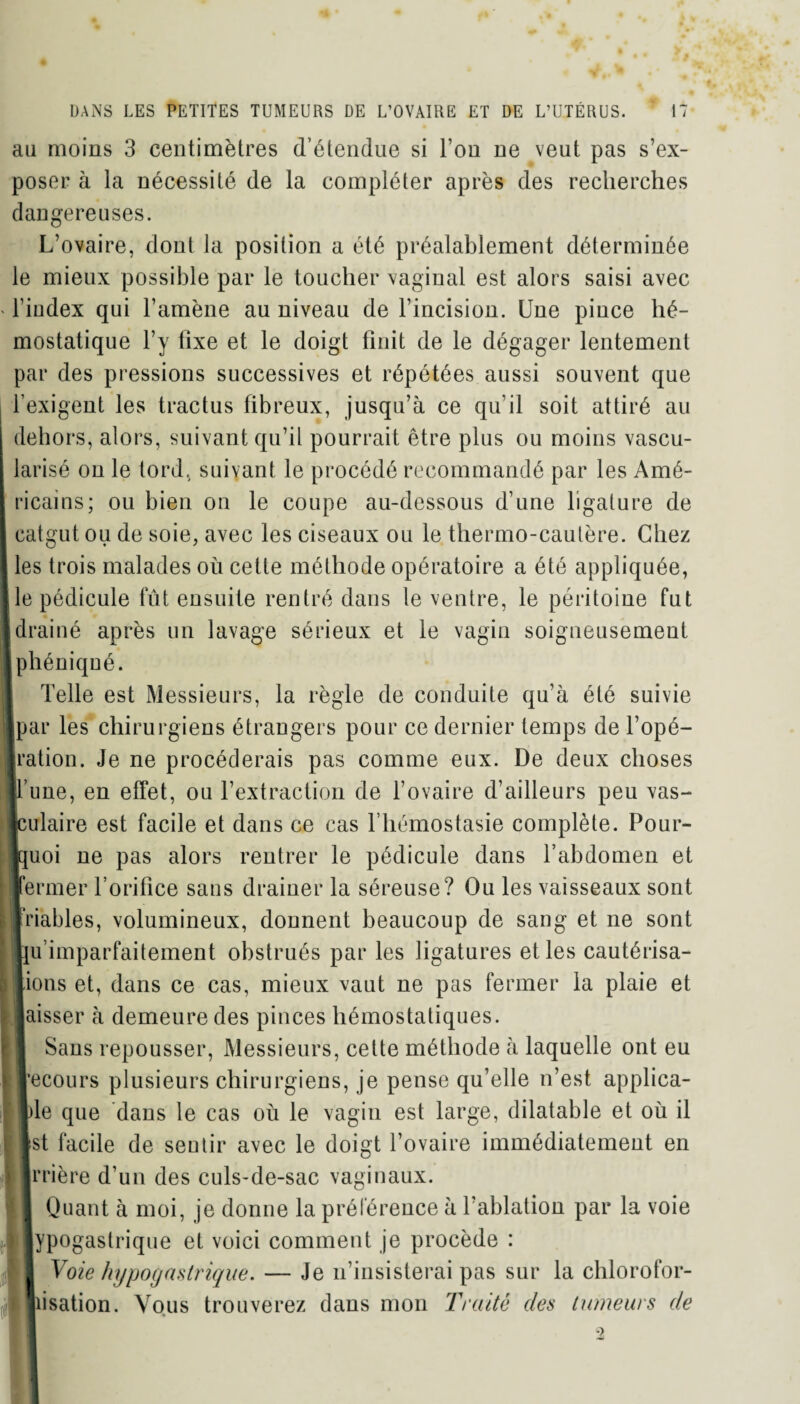 au moins 3 centimètres d’étendue si Fou ne veut pas s’ex¬ poser à la nécessité de la compléter après des recherches dangereuses. L’ovaire, dont la position a été préalablement déterminée le mieux possible par le toucher vaginal est alors saisi avec * l’index qui l’amène au niveau de l’incision. Une pince hé¬ mostatique l’y tixe et le doigt finit de le dégager lentement par des pressions successives et répétées aussi souvent que l’exigent les tractus fibreux, jusqu’à ce qu’il soit attiré au dehors, alors, suivant qu’il pourrait être plus ou moins vascu¬ larisé on le tord, suivant le procédé recommandé par les Amé- I ricains; ou bien on le coupe au-dessous d’une ligature de I catgut ou de soie, avec les ciseaux ou le thermo-cautère. Chez I les trois malades où cette méthode opératoire a été appliquée, Ile pédicule fût ensuite rentré dans le ventre, le péritoine fut ■ drainé après un lavage sérieux et le vagin soigneusement phéniqné. Telle est Messieurs, la règle de conduite qu’à été suivie [par les chirurgiens étrangers pour ce dernier temps de l’opé- ■ration. Je ne procéderais pas comme eux. De deux choses iFune, en effet, ou F extraction de l’ovaire d’ailleurs peu vas¬ culaire est facile et dans ce cas l’hémostasie complète. Pour¬ quoi ne pas alors rentrer le pédicule dans l’abdomen et fermer l’orifice sans drainer la séreuse? Ou les vaisseaux sont friables, volumineux, donnent beaucoup de sang et ne sont ju’imparfaitement obstrués par les ligatures et les cautérisa- ions et, dans ce cas, mieux vaut ne pas fermer la plaie et aisser à demeure des pinces hémostatiques. Sans repousser, Messieurs, cette méthode à laquelle ont eu ’ecours plusieurs chirurgiens, je pense qu’elle n’est applica- le que dans le cas où le vagin est large, dilatable et où il 'St facile de sentir avec le doigt l’ovaire immédiatement en rrière d’un des culs-de-sac vaginaux. Quant à moi, je donne la préférence à l’ablation par la voie Hypogastrique et voici comment je procède : II Voie hypogastrique. — Je n’insisterai pas sur la chlorofor¬ misation. Vous trouverez dans mon Traité des tumeurs de