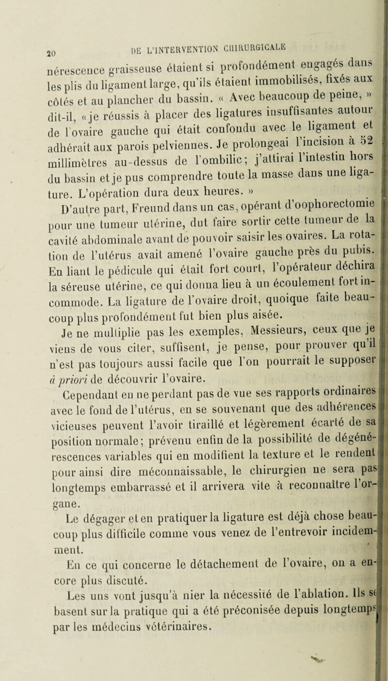 nérescence graisseuse étaient si profondément engagés dans les plis du ligament large, qu’ils étaient immobilisés, fixés aux côtés et au plancher du bassin. « Avec beaucoup de peine, » dit-il, «je réussis à placer des ligatures insuffisantes autour de l’ovaire gauche qui était confondu avec le ligament et adhérait aux parois pelviennes. Je prolongeai l’incision a 52 millimètres au-dessus de l’ombilic; j’attirai l’intestin hors du bassin et je pus comprendre toute la masse dans une liga¬ ture. L’opération dura deux heures. » D’autre part, Freuud dans un cas, opérant d’oophorectomie pour une tumeur utérine, dut taire sortir cette tumeur de la cavité abdominale avant de pouvoir saisir les ovaires. La lota- tion de l’utérus avait amené l’ovaire gauche près du pubis. En liant le pédicule qui était fort court, l’opérateur déchira la séreuse utérine, ce qui donna lieu à un écoulement foi tin- commode. La ligature de l’ovaire droit, quoique fai te beau¬ coup plus profondément fut bien plus aisée. Je ne multiplie pas les exemples, Messieurs, ceux que je viens de vous citer, suffisent, je pense, pour prouver qu il n’est pas toujours aussi facile que l’on pourrait le supposeï à priori de découvrir l’ovaire. Cependant en ne perdant pas de vue ses rapports ordinaires avec le fond de l’utérus, en se souvenant que des adhérences vicieuses peuvent l’avoir tiraillé et légèrement écarté de sa position normale ; prévenu enfin de la possibilité de dégéné¬ rescences variables qui en modifient la texture et le rendent pour ainsi dire méconnaissable, le chirurgien ne sera pas longtemps embarrassé et il arrivera vile à reconnaître 1 or¬ gane. Le dégager et en pratiquer la ligature est déjà chose beau¬ coup plus difficile comme vous venez de l’entrevoir incidem-; ruent. En ce qui concerne le détachement de l’ovaire, on a en¬ core plus discuté. Les uns vont jusqu’à nier la nécessité de l’ablation. Ils s( basent sur la pratique qui a été préconisée depuis longtemps-! par les médecins vétérinaires.