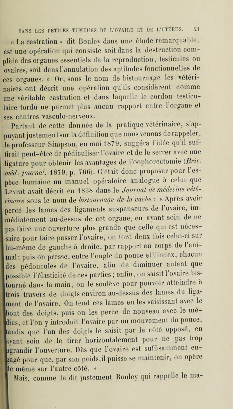 « La castration » dit Bouley dans une étude remarquable, est une opération qui consiste soit dans la destruction com¬ plète des organes essentiels de la reproduction, testicules ou ovaires, soit dans l’annulation des aptitudes fonctionnelles de ces organes. » Or, sous le nom de bistournage les vétéri¬ naires ont décrit une opération qu’ils considèrent comme une véritable castration et dans laquelle le cordon testicu¬ laire tordu ne permet plus aucun rapport entre l’organe et ses centres vasculo-nerveux. Partant de cette donnée de la pratique vétérinaire, s’ap¬ puyant justement sur la définition que nous venons de rappeler, le professeur Simpson, en mai 1879, suggéra 1 idée qu il sut- i tirait peut-être de pédiculiser l’ovaire et de le serrer avec une I ligature pour obtenir les avantages de foophorectomie (Brit. mécl. journal, 1879, p. 766). C’était donc proposer pour l’es¬ pèce humaine un manuel opératoire analogue à celui que I Levrat avait décrit en 1838 dans le Journal de médecine vété- I maire sous le nom de bistournage de la vache : « Après avoir 1 percé les lames des ligaments suspenseurs de l’ovaire, îm- J médiatement au-dessus de cet organe, en ayant soin de ne * pas faire une ouverture plus grande que celle qui est néces- 1 saire pour faire passer l’ovaire, on tord deux fois celui-ci sui J lui-même de gauche à droite, par rapport au corps de 1 ani- 1 mal ; puis on presse, entre l’ongle du pouce etl index, chacun Ides pédoncules de l’ovaire, afin de diminuer autant que [possible l’élasticité de ces parties ; enfin, on saisit l’ovaire bis- ! tourné dans la main, on le soulève pour pouvoir atteindre à [trois travers de doigts environ au-dessus des lames du liga- ■ment de l’ovaire. On tend ces lames en les saisissant avec le ■bout des doigts, puis on les perce de nouveau avec le mé- Idius, et l’on y introduit l’ovaire par un mouvement du pouce, ■tandis que l’un des doigts le saisit par le coté opposé, en ü [ayant soin de le tirer horizontalement pour ne pas tiop iPgrandir l’ouverture. Dès que l’ovaire est suffisamment en¬ gagé pour que, par son poids,il puisse se maintenir, on opèie Ile même sur l’autre côté. » f1 Mais, comme le dit justement Bouley qui rappelle le ma- I