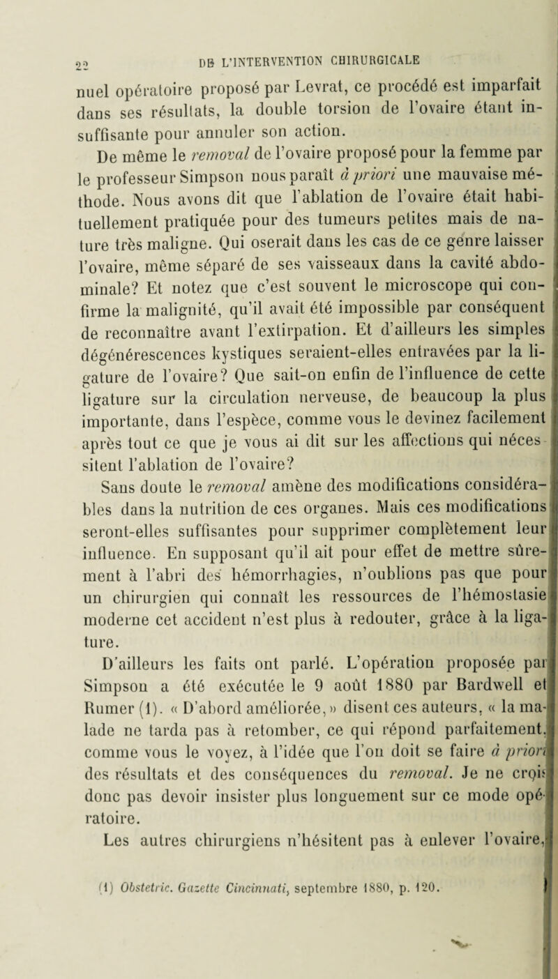 nuol opératoire proposé par Levrat, ce procédé est nnpaitait daos ses résultats, la double torsion de l’ovaire étant in¬ suffisante pour annuler son action. De même le removal de l’ovaire proposé pour la femme par le professeur Simpson nous paraît â priori une mauvaise mé¬ thode. Nous avons dit que l’ablation de l’ovaire était habi¬ tuellement pratiquée pour des tumeurs petites mais de na¬ ture très maligne. Qui oserait dans les cas de ce genre laisser l’ovaire, même séparé de ses vaisseaux dans la cavité abdo¬ minale? Et notez que c’est souvent le microscope qui con¬ firme la malignité, qu’il avait été impossible par conséquent de reconnaître avant l’extirpation. Et d’ailleurs les simples dégénérescences kystiques seraient-elles entravées par la li¬ gature de l’ovaire? Que sait-on enfin de l’influence de cette ligature sur la circulation nerveuse, de beaucoup la plus importante, dans l’espèce, comme vous le devinez facilement après tout ce que je vous ai dit sur les affections qui néces sitent l’ablation de l’ovaire? Sans doute le removal amène des modifications considéra¬ bles dans la nutrition de ces organes. Mais ces modifications seront-elles suffisantes pour supprimer complètement leur influence. En supposant qu’il ait pour effet de mettre sûre¬ ment à l’abri des hémorrhagies, n’oublions pas que pour un chirurgien qui connaît les ressources de l’hémostasie moderne cet accident n’est plus à redouter, grâce à la liga¬ ture. D’ailleurs les faits ont parlé. L’opération proposée pari Simpson a été exécutée le 9 août 1880 par Bardwell et Ruiner (1). « D’abord améliorée,» disent ces auteurs. « la ma¬ lade ne tarda pas à retomber, ce qui répond parfaitement, comme vous le voyez, à l’idée que l’on doit se faire à priori des résultats et des conséquences du removal. Je ne crpèj donc pas devoir insister plus longuement sur ce mode opé¬ ratoire. Les autres chirurgiens n’hésitent pas à enlever l’ovaire, (I) Obstetric. Gazette Cincinnati, septembre 1880, p. 120.