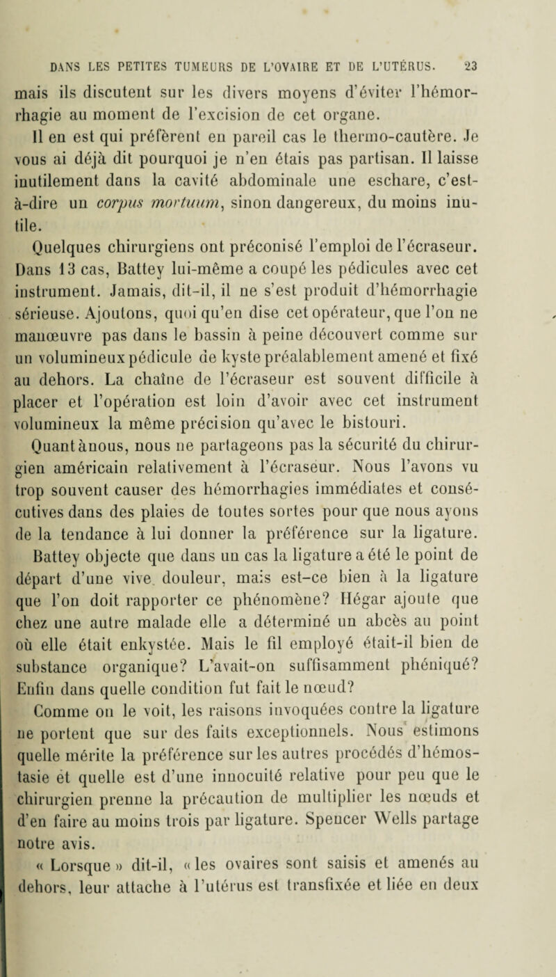 mais ils discutent sur les divers moyens d’éviter l’hémor¬ rhagie au moment de l’excision de cet organe. Il en est qui préfèrent en pareil cas le thermo-cautère. Je vous ai déjà dit pourquoi je n’en étais pas partisan. Il laisse inutilement dans la cavité abdominale une eschare, c’est- à-dire un corpus mortuum, sinon dangereux, du moins inu¬ tile. Quelques chirurgiens ont préconisé l’emploi del’écraseur. Dans 13 cas, Battey lui-même a coupé les pédicules avec cet instrument. Jamais, dit-il, il ne s’est produit d’hémorrhagie sérieuse. Ajoutons, quoi qu’en dise cet opérateur, que l’on ne manœuvre pas dans le bassin à peine découvert comme sur un volumineux pédicule de kyste préalablement amené et fixé au dehors. La chaîne de l’écraseur est souvent difficile à placer et l’opération est loin d’avoir avec cet instrument volumineux la même précision qu’avec le bistouri. Quant ànous, nous ne partageons pas la sécurité du chirur¬ gien américain relativement à l’écraseur. Nous l’avons vu trop souvent causer des hémorrhagies immédiates et consé¬ cutives dans des plaies de toutes sortes pour que nous ayons de la tendance à lui donner la préférence sur la ligature. Battey objecte que daus un cas la ligature a été le point de départ d’une vive douleur, mais est-ce bien à la ligature que l’on doit rapporter ce phénomène? Ilégar ajoute que chez une autre malade elle a déterminé un abcès au point où elle était enkystée. Mais le fil employé était-il bien de substance organique? L’avait-on sufüsamment phéniqué? Enfin dans quelle condition fut fait le nœud? Comme on le voit, les raisons invoquées contre la ligature ne portent que sur des faits exceptionnels. Nous estimons quelle mérite la préférence sur les autres procédés d’hémos- tasie et quelle est d’une innocuité relative pour peu que le chirurgien prenne la précaution de multiplier les nœuds et d’en faire au moins trois par ligature. Spencer Wells partage notre avis. « Lorsque» dit-il, «les ovaires sont saisis et amenés au dehors, leur attache à l’utérus est transfixée et liée en deux